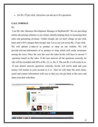 For Rs. 25 per click, Advertiser can ask up to five questions.

CALL FORMAT
Hi,
I am Mr Abc, Business Development Manager at MyDeals247. We are providing
online advertising solutions to our clients, thereby helping them in increasing their
sales and generating revenues. Unlike Google ads we don't charge on per click
basis and is 95% cheaper than Google Ads. Let us say you invest Rs. 15 per click.
We will upload a video of ur product or shop on our website. We will
provide relevant information of ur product or shop which will create awareness
among the users. Once the user has seen the video he/she will have to answer 3
questions based on the video. If the user answers all the questions correctly, he
/she will be rewarded with 60% of Rs. 15, i.e. Rs. 9. The rest Rs. 6 will come to us.
If user doesn't answers questions correctly, he/she will not be paid and your
money will remain in your account as it is. Also we will share the users name,
email and contact information with you so that you can get back to the users and
share your deal with them.

37

 
