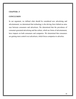 CHAPTER : 5
CONCLUSION
In our argument, we defined what should be considered new advertising and
advertainment; we determined that technology is the driving force behind an arms
race between consumers and advertisers. We determined that the prevalence of
consumer-generated advertising and fan culture, which are forms of advertainment,
have impacts on both consumers and companies. We determined that consumers
are gaining more control over advertisers, which forces companies to advertise.

42

 