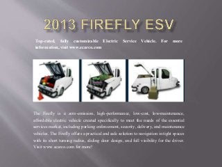 The Firefly is a zero-emission, high-performance, low-cost, low-maintenance,
affordable electric vehicle created specifically to meet the needs of the essential
services market, including parking enforcement, security, delivery, and maintenance
vehicles. The Firefly offers a practical and safe solution to navigation in tight spaces
with its short turning radius, sliding door design, and full visibility for the driver.
Visit www.ecarco.com for more!
Top-rated, fully customizable Electric Service Vehicle. For more
information, visit www.ecarco.com
 