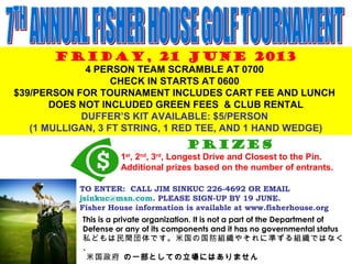 FRIDAY, 21 JUNE 2013
4 PERSON TEAM SCRAMBLE AT 0700
CHECK IN STARTS AT 0600
$39/PERSON FOR TOURNAMENT INCLUDES CART FEE AND LUNCH
DOES NOT INCLUDED GREEN FEES & CLUB RENTAL
DUFFER’S KIT AVAILABLE: $5/PERSON
(1 MULLIGAN, 3 FT STRING, 1 RED TEE, AND 1 HAND WEDGE)
Prizes
1st
, 2nd
, 3rd
, Longest Drive and Closest to the Pin.
Additional prizes based on the number of entrants.
TO ENTER: CALL JIM SINKUC 226-4692 OR EMAIL
jsinkuc@msn.com. PLEASE SIGN-UP BY 19 JUNE.
Fisher House information is available at www.fisherhouse.org
This is a private organization. It is not a part of the Department of
Defense or any of its components and it has no governmental status
私どもは民間団体です。米国の国防組織やそれに準ずる組織ではなく
、
米国政府 の一部としての立場にはありません
 