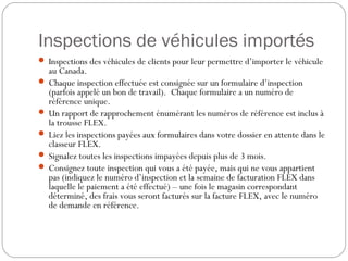 Inspections de véhicules importés
 Inspections des véhicules de clients pour leur permettre d’importer le véhicule
au Canada.
 Chaque inspection effectuée est consignée sur un formulaire d’inspection
(parfois appelé un bon de travail). Chaque formulaire a un numéro de
référence unique.
 Un rapport de rapprochement énumérant les numéros de référence est inclus à
la trousse FLEX.
 Liez les inspections payées aux formulaires dans votre dossier en attente dans le
classeur FLEX.
 Signalez toutes les inspections impayées depuis plus de 3 mois.
 Consignez toute inspection qui vous a été payée, mais qui ne vous appartient
pas (indiquez le numéro d’inspection et la semaine de facturation FLEX dans
laquelle le paiement a été effectué) – une fois le magasin correspondant
déterminé, des frais vous seront facturés sur la facture FLEX, avec le numéro
de demande en référence.
 