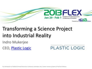 Transforming a Science Project
into Industrial Reality
Indro Mukerjee
CEO, Plastic Logic



For Distribution to Flexible & Printed Electronics Conference attendees only. Content remains property of FlexTech Alliance.
 