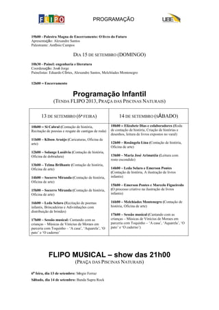 PROGRAMAÇÃO
19h00 - Palestra Magna de Encerramento: O livro do Futuro
Apresentação: Alexandre Santos
Palestrante: Antônio Campos
DIA 15 DE SETEMBRO (DOMINGO)
10h30 - Painel: engenharia e literatura
Coordenação: José Jorge
Painelistas: Eduardo Côrtes, Alexandre Santos, Melchíades Montenegro
12h00 – Encerramento
Programação Infantil
(TENDA FLIPO 2013, PRAÇA DAS PISCINAS NATURAIS)
13 DE SETEMBRO (6ª FEIRA) 14 DE SETEMBRO (SÁBADO)
10h00 – Si Cabral (Contação de história,
Recitação de poesias e resgate de cantigas de roda)
11h00 – Kilson Araújo (Caricaturas, Oficina de
arte)
12h00 – Solange Lasálvia (Contação de história,
Oficina de dobradura)
13h00 – Telma Brilhante (Contação de história,
Oficina de arte)
14h00 – Socorro Miranda (Contação de história,
Oficina de arte)
15h00 – Socorro Miranda (Contação de história,
Oficina de arte)
16h00 – Leda Selaro (Recitação de poemas
infantis, Brincadeiras e Adivinhações com
distribuição de brindes)
17h00 – Sessão musical: Cantando com as
crianças – Músicas de Vinícius de Moraes em
parceria com Toquinho – ‘A casa’, ‘Aquarela’, ‘O
pato’ e ‘O caderno’
10h00 – Elizabete Dias e colaboradores (Roda
de contação de história, Criação de histórias e
desenhos, leitura de livros expostos no varal)
12h00 – Rosângela Lina (Contação de história,
Oficina de arte)
13h00 – Maria José Arimatéia (Leitura com
rosto escondido)
14h00 – Leda Selaro e Emerson Pontes
(Contação de história, A ilustração de livros
infantis)
15h00 – Emerson Pontes e Marcelo Figueiredo
(O processo criativo na ilustração de livros
infantis)
16h00 – Melchíades Montenegro (Contação de
história, Oficina de arte)
17h00 – Sessão musical (Cantando com as
crianças – Músicas de Vinícius de Moraes em
parceria com Toquinho – ‘A casa’, ‘Aquarela’, ‘O
pato’ e ‘O caderno’)
FLIPO MUSICAL – show das 21h00
(PRAÇA DAS PISCINAS NATURAIS)
6ª feira, dia 13 de setembro: Sérgio Ferraz
Sábado, dia 14 de setembro: Banda Supra Rock
 