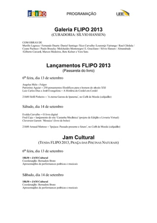 PROGRAMAÇÃO
Galeria FLIPO 2013
(CURADORIA: SÍLVIO HANSEN)
COM OBRAS DE
Murillo Lagreca / Fernando Duarte /Daniel Santiago /Xico Carvalho /Lourenço Ypiranga / Raul Córdula /
Cyane Pacheco / Paulo Bruscky /Melchaides Montenegro/ E. Graciliano / Silvio Hansen / Almandrade
/Gilberto Carcará, Marcos Medeiros, Beto Kelner e Vera Sato.
Lançamentos FLIPO 2013
(Passarela do livro)
6ª feira, dia 13 de setembro
Angelus Melo - Fulgor
Patriotino Aguiar – 250 pensamentos filosóficos para o homem do século XXI
Luiz Carlos Dias e José Evangelista – A História do Cordel em Cordel
21h00 Helô Pinheiro – ‘A eterna Garota de Ipanema’, no Café da Moeda (calçadão)
Sábado, dia 14 de setembro
Evalda Carvalho – O livro digital
Fred Caju – lançamento do site ‘Castanha Mecânica’ (projeto de Edição e Livraria Virtual)
Cleverson Garrett: ‘Mosaico’ (livro de bolso)
21h00 Arnaud Mattoso – ‘Ipojuca: Passado presente e futuro’, no Café da Moeda (calçadão)
Jam Cultural
(TENDA FLIPO 2013, PRAÇA DAS PISCINAS NATURAIS)
6ª feira, dia 13 de setembro
18h30 – JAM Cultural
Coordenação: Bernadete Bruto
Apresentações de performances poéticas e musicais
Sábado, dia 14 de setembro
18h30 – JAM Cultural
Coordenação: Bernadete Bruto
Apresentações de performances poéticas e musicais
 