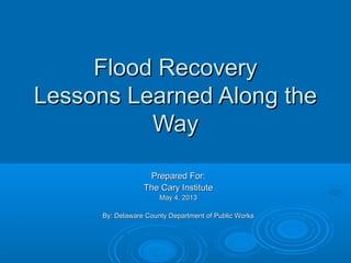Flood RecoveryFlood Recovery
Lessons Learned Along theLessons Learned Along the
WayWay
Prepared For:Prepared For:
The Cary InstituteThe Cary Institute
May 4, 2013May 4, 2013
By: Delaware County Department of Public WorksBy: Delaware County Department of Public Works
 