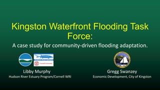 Kingston Waterfront Flooding Task
Force:
Libby Murphy Gregg Swanzey
Hudson River Estuary Program/Cornell WRI Economic Development, City of Kingston
A case study for community-driven flooding adaptation.
 