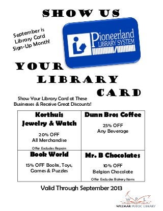 Show us
Your
Library
CardShow Your Library Card at These
Businesses & Receive Great Discounts!
Valid Through September 2013
September is
Library Card
Sign-Up Month!
Korthuis
Jewelry & Watch
20% OFF
All Merchandise
Offer Excludes Repairs
Dunn Bros Coffee
25% OFF
Any Beverage
Book World
15% OFF Books, Toys,
Games & Puzzles
Mr. B Chocolates
10% OFF
Belgian Chocolate
Offer Excludes Bakery Items
 