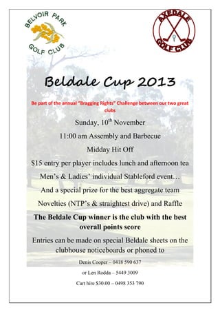 Beldale Cup 2013
Be part of the annual “Bragging Rights” Challenge between our two great
clubs

Sunday, 10th November
11:00 am Assembly and Barbecue
Midday Hit Off
$15 entry per player includes lunch and afternoon tea
Men’s & Ladies’ individual Stableford event…
And a special prize for the best aggregate team
Novelties (NTP’s & straightest drive) and Raffle
The Beldale Cup winner is the club with the best
overall points score
Entries can be made on special Beldale sheets on the
clubhouse noticeboards or phoned to
Denis Cooper – 0418 590 637
or Len Rodda – 5449 3009
Cart hire $30.00 – 0498 353 790

 