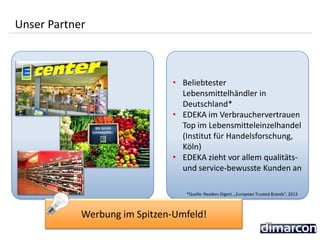 • Beliebtester
Lebensmittelhändler in
Deutschland*
• EDEKA im Verbrauchervertrauen
Top im Lebensmitteleinzelhandel
(Institut für Handelsforschung,
Köln)
• EDEKA zieht vor allem qualitäts-
und service-bewusste Kunden an
Unser Partner
Werbung im Spitzen-Umfeld!
*Quelle: Readers Digest, „European Trusted Brands“, 2013
 