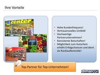 • Hohe Kundenfrequenz!
• Vertrauensvolles Umfeld!
• Hochwertige
Partnerunternehmen!
• Konsistente Botschaften!
• Möglichkeit zum Gutschein
erhöht Erfolgschancen und dient
als Rücklaufkontrolle!
Ihre Vorteile
Top-Partner für Top-Unternehmen!
 