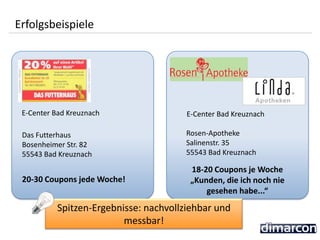 Erfolgsbeispiele
Spitzen-Ergebnisse: nachvollziehbar und
messbar!
20-30 Coupons jede Woche!
E-Center Bad Kreuznach
Das Futterhaus
Bosenheimer Str. 82
55543 Bad Kreuznach
18-20 Coupons je Woche
„Kunden, die ich noch nie
gesehen habe...“
E-Center Bad Kreuznach
Rosen-Apotheke
Salinenstr. 35
55543 Bad Kreuznach
 