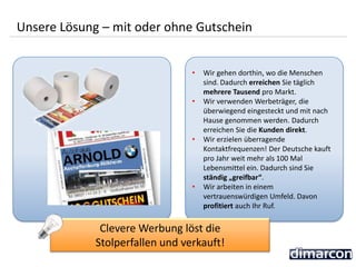 • Wir gehen dorthin, wo die Menschen
sind. Dadurch erreichen Sie täglich
mehrere Tausend pro Markt.
• Wir verwenden Werbeträger, die
überwiegend eingesteckt und mit nach
Hause genommen werden. Dadurch
erreichen Sie die Kunden direkt.
• Wir erzielen überragende
Kontaktfrequenzen! Der Deutsche kauft
pro Jahr weit mehr als 100 Mal
Lebensmittel ein. Dadurch sind Sie
ständig „greifbar“.
• Wir arbeiten in einem
vertrauenswürdigen Umfeld. Davon
profitiert auch Ihr Ruf.
Unsere Lösung – mit oder ohne Gutschein
Clevere Werbung löst die
Stolperfallen und verkauft!
 