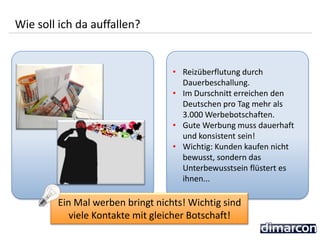 • Reizüberflutung durch
Dauerbeschallung.
• Im Durschnitt erreichen den
Deutschen pro Tag mehr als
3.000 Werbebotschaften.
• Gute Werbung muss dauerhaft
und konsistent sein!
• Wichtig: Kunden kaufen nicht
bewusst, sondern das
Unterbewusstsein flüstert es
ihnen...
Wie soll ich da auffallen?
Ein Mal werben bringt nichts! Wichtig sind
viele Kontakte mit gleicher Botschaft!
 