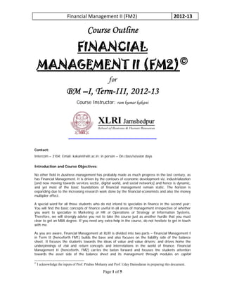 Financial Management II (FM2)  2012‐13 
Page 1 of 5
Course Outline
FINANCIAL
MANAGEMENT II (FM2)©
for
BM –I, Term-III, 2012-13
Course Instructor: ram kumar kakani
Contact:
Intercom – 3104; Email: kakani@xlri.ac.in; in person – On class/session days
Introduction and Course Objectives:
No other field in business management has probably made as much progress in the last century, as
has Financial Management. It is driven by the contours of economic development viz. industrialization
[and now moving towards services sector, digital world, and social networks] and hence is dynamic,
and yet most of the basic foundations of financial management remain static. The horizon is
expanding due to the increasing research work done by the financial economists and also the money
multiplier effect.
A special word for all those students who do not intend to specialize in finance in the second year:
You will find the basic concepts of finance useful in all areas of management irrespective of whether
you want to specialize in Marketing or HR or Operations or Strategy or Information Systems.
Therefore, we will strongly advise you not to take the course just as another hurdle that you must
clear to get an MBA degree. If you need any extra help in the course, do not hesitate to get in touch
with me.
As you are aware, Financial Management at XLRI is divided into two parts – Financial Management I
in Term II (henceforth FM1) builds the base and also focuses on the liability side of the balance
sheet. It focuses the students towards the ideas of value and value drivers; and drives home the
underpinnings of risk and return concepts and interrelations in the world of finance. Financial
Management II (henceforth, FM2) carries the baton forward and focuses the students attention
towards the asset side of the balance sheet and its management through modules on capital
©
I acknowledge the inputs of Prof. Pitabas Mohanty and Prof. Uday Damodaran in preparing this document.
 