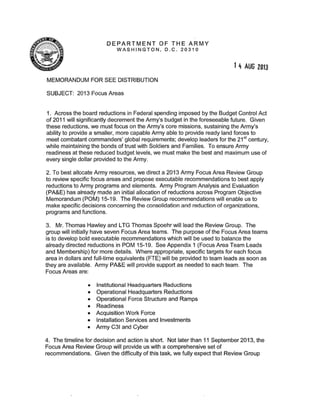 DEPARTMENT OF THE ARMY
WASHINGTON, D.C . 20310
MEMORANDUM FOR SEE DISTRIBUTION
SUBJECT: 2013 Focus Areas
14 AUG 2013
1. Across the board reductions in Federal spending imposed by the Budget Control Act
of 2011 will significantly decrement the Army's budget in the foreseeable future. Given
these reductions, we must focus on the Army's core missions, sustaining the Army's
ability to provide a smaller, more capable Army able to provide ready land forces to
meet combatant commanders' global requirements; develop leaders for the 21 st
century,
while maintaining the bonds of trust with Soldiers and Families. To ensure Army
readiness at these reduced budget levels, we must make the best and maximum use of
every single dollar provided to the Army.
2. To best allocate Army resources, we direct a 2013 Army Focus Area Review Group
to review specific focus areas and propose executable recommendations to best apply
reductions to Army programs and elements. Army Program Analysis and Evaluation
(PA&E) has already made an initial allocation of reductions across Program Objective
Memorandum (POM) 15-19. The Review Group recommendations will enable us to
make specific decisions concerning the consolidation and reduction of organizations,
programs and functions.
3. Mr. Thomas Hawley and LTG Thomas Spoehr will lead the Review Group. The
group will initially have seven Focus Area teams. The purpose of the Focus Area teams
is to develop bold executable recommendations which will be used to balance the
already directed reductions in POM 15-19. See Appendix 1 (Focus Area Team Leads
and Membership) for more details. Where appropriate, specific targets for each focus
area in dollars and full-time equivalents (FTE) will be provided to team leads as soon as
they are available. Army PA&E will provide support as needed to each team. The
Focus Areas are:
• Institutional Headquarters Reductions
• Operational Headquarters Reductions
• Operational Force Structure and Ramps
• Readiness
• Acquisition Work Force
• Installation Services and Investments
• Army C31 and Cyber
4. The timeline for decision and action is short. Not later than 11 September 2013, the
Focus Area Review Group will provide us with a comprehensive set of
recommendations. Given the difficulty of this task, we fully expect that Review Group
 