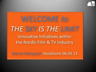 WELCOME to
THE SKY IS THE LIMIT
   Innovative Initiatives within
  the Nordic Film & TV Industry

Hanne Palmquist, Stockholm 06.03.13


                                      1
 