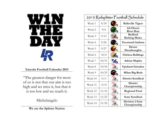 2013 Railsplitter Football Schedule
Week 1 8/30 Belleville Tigers
Week 2 9/6
AA Huron
River Rats
Week 3 9/13
Bedford
Kicking Mules
Week 4 9/20 Tecumseh Indians
Week 5 9/27
Dexter
Dreadnaughts
Week 6 10/4 Chelsea Bulldogs
Week 7 10/11 Adrian Maples
Week 8 10/18 Ypsilanti Grizzlies
Week 9 10/25 Milan Big Reds
Week 10 11/1 District Semifinal
Week 11 11/8
District
Championship
Week 12 11/16 Regional Final
Week 13 11/23 State Semifinal
Week 14 11/30
Division 2 State
Championship
W1N
DAY
THE
Lincoln Football Calendar 2013
“The greatest danger for most
of us is not that our aim is too
high and we miss it, but that it
is too low and we reach it.
Michelangelo
We are the Splitter Nation
 