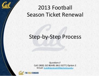 2013 Football
Season Ticket Renewal


Step-by-Step Process



                 Questions?
  Call: (800) GO BEARS (462-3277) Option 2
     Email: GoldStandard@berkeley.edu
 