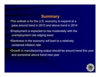 Summary
•The outlook is for the U.S. economy to expand at a
 pace around trend in 2013 and above trend in 2014
•Employment is expected to rise moderately with the
 unemployment rate edging lower
•Slackness in the economy will lead to a relatively
 contained inflation rate
•Growth in manufacturing output should be around trend this year
 and somewhat above trend next year
 
