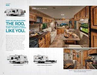 3008W Austin with Combo Wood
12
23SS London Sky with Hickory
FRONT STORAGE DECK MODELSREAR SLIDE MODELS
Whether you are interested in the expand-
ed interior space provided by the spacious
drop down bunks with heated innerspring
mattresses or the ability to bring an ATV
along or the feel of a traditional trailer
with solid wall expanding slides, the
Rockwood Roo will deliver with the qual-
ity and amenities you expect. Rockwood
has redefined camping by allowing you to
have the necessities of residential living
on the campsite.
WE CREATE DIFFERENT MODELS
TO MEET THE NEEDS OF CAMPERS
WHEN WE ARE DEVELOPING
LIKEYOU.
THE ROO,
Rockwood
ROO
Spacious cabinets, bathroom and second drop down
bunk are located in the back.
 