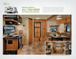 5
Front Bedroom and Panoramic Window with Large Picturesque View
Mini Lite trailers are excellent for those who want to move
from the tent camper to the Light weight towable. The light,
small compact design was created for families driving vans
and small sport utility vehicles. With residential amenities
and excellent features, you’re sure to enjoy the Mini Lites.IN A SMALLER PACKAGE.
MINI BUT MIGHTY.
ALL YOU NEED
Rockwood
MINI LITE
2104S Taylor Sand with Hickory
 