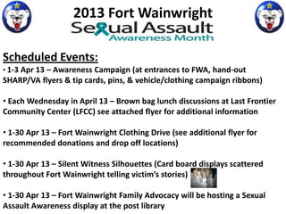 2013 Fort Wainwright

Scheduled Events:
• 1-3 Apr 13 – Awareness Campaign (at entrances to FWA, hand-out
SHARP/VA flyers & tip cards, pins, & vehicle/clothing campaign ribbons)

• Each Wednesday in April 13 – Brown bag lunch discussions at Last Frontier
Community Center (LFCC) see attached flyer for additional information

• 1-30 Apr 13 – Fort Wainwright Clothing Drive (see additional flyer for
recommended donations and drop off locations)

• 1-30 Apr 13 – Silent Witness Silhouettes (Card board displays scattered
throughout Fort Wainwright telling victim’s stories)

• 1-30 Apr 13 – Fort Wainwright Family Advocacy will be hosting a Sexual
Assault Awareness display at the post library
 