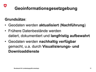Bundesamt für Landestopografie swisstopo
Geoinformationsgesetzgebung
Grundsätze:
• Geodaten werden aktualisiert (Nachführung)
• Frühere Datenbestände werden
datiert, dokumentiert und langfristig aufbewahrt
• Geodaten werden nachhaltig verfügbar
gemacht, u.a. durch Visualisierungs- und
Downloaddienste
30
 