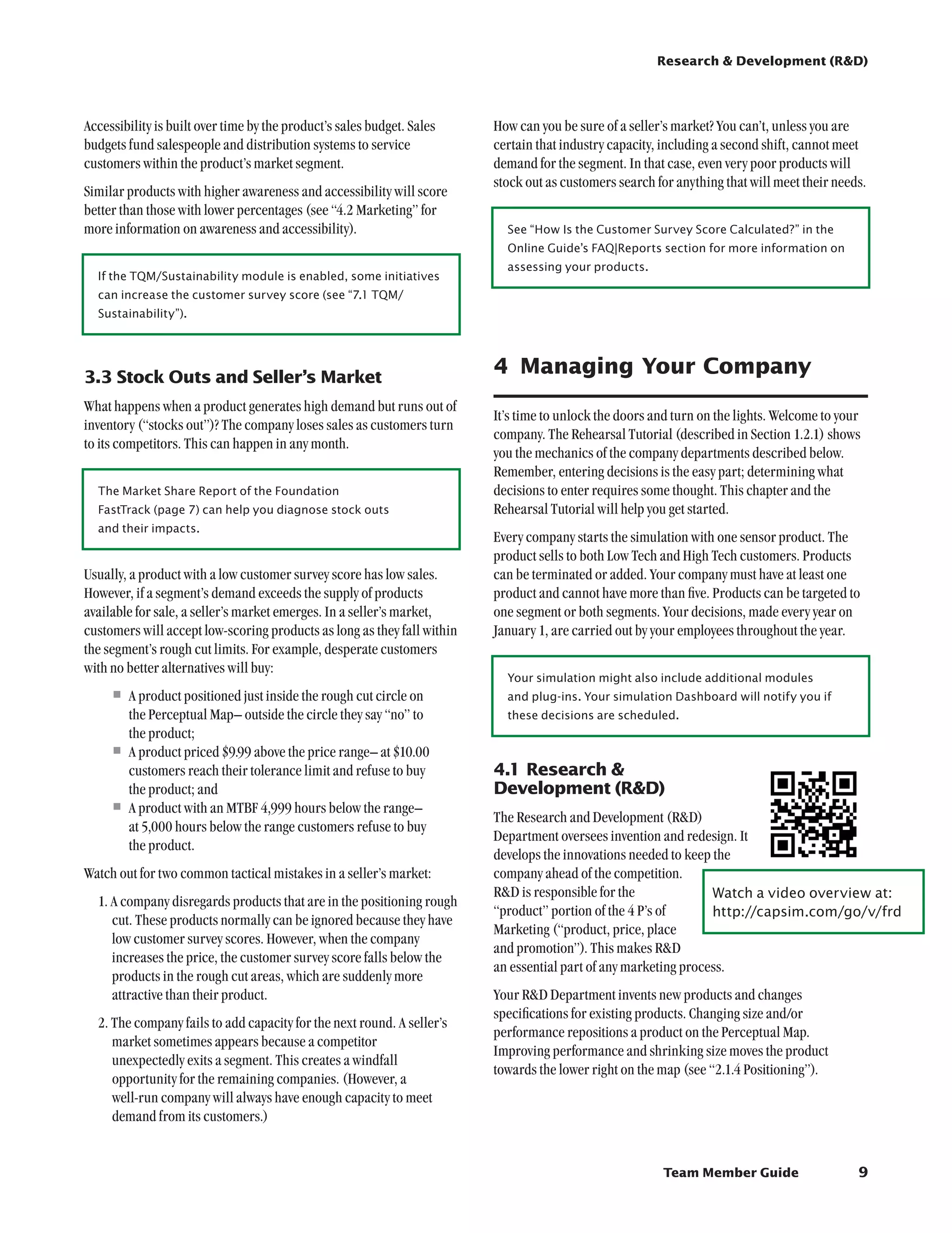 Research  Development (RD)




Accessibility is built over time by the product’s sales budget. Sales    How can you be sure of a seller’s market? You can’t, unless you are
budgets fund salespeople and distribution systems to service             certain that industry capacity, including a second shift, cannot meet
customers within the product’s market segment.                           demand for the segment. In that case, even very poor products will
                                                                         stock out as customers search for anything that will meet their needs.
Similar products with higher awareness and accessibility will score
better than those with lower percentages (see “4.2 Marketing” for
more information on awareness and accessibility).                          See “How Is the Customer Survey Score Calculated?” in the
                                                                           Online Guide’s FAQ|Reports section for more information on
                                                                           assessing your products.
  If the TQM/Sustainability module is enabled, some initiatives
  can increase the customer survey score (see “7.1 TQM/
  Sustainability”).




3.3	Stock Outs and Seller’s Market
                                                                         4	 Managing Your Company
What happens when a product generates high demand but runs out of
                                                                         It’s time to unlock the doors and turn on the lights. Welcome to your
inventory (“stocks out”)? The company loses sales as customers turn
                                                                         company. The Rehearsal Tutorial (described in Section 1.2.1) shows
to its competitors. This can happen in any month.
                                                                         you the mechanics of the company departments described below.
                                                                         Remember, entering decisions is the easy part; determining what
  The Market Share Report of the Foundation                              decisions to enter requires some thought. This chapter and the
  FastTrack (page 7) can help you diagnose stock outs                    Rehearsal Tutorial will help you get started.
  and their impacts.
                                                                         Every company starts the simulation with one sensor product. The
                                                                         product sells to both Low Tech and High Tech customers. Products
Usually, a product with a low customer survey score has low sales.       can be terminated or added. Your company must have at least one
However, if a segment’s demand exceeds the supply of products            product and cannot have more than five. Products can be targeted to
available for sale, a seller’s market emerges. In a seller’s market,     one segment or both segments. Your decisions, made every year on
customers will accept low-scoring products as long as they fall within   January 1, are carried out by your employees throughout the year.
the segment’s rough cut limits. For example, desperate customers
with no better alternatives will buy:
                                                                           Your simulation might also include additional modules
     •	A product positioned just inside the rough cut circle on            and plug-ins. Your simulation Dashboard will notify you if
       the Perceptual Map– outside the circle they say “no” to             these decisions are scheduled.
       the product;
     •	A product priced $9.99 above the price range– at $10.00
       customers reach their tolerance limit and refuse to buy           4.1	Research 
       the product; and                                                  Development (RD)
     •	A product with an MTBF 4,999 hours below the range–               The Research and Development (RD)
       at 5,000 hours below the range customers refuse to buy
                                                                         Department oversees invention and redesign. It
       the product.
                                                                         develops the innovations needed to keep the
Watch out for two common tactical mistakes in a seller’s market:         company ahead of the competition.
                                                                         RD is responsible for the              Watch a video overview at:	
  1. A company disregards products that are in the positioning rough
                                                                         “product” portion of the 4 P’s of       http://capsim.com/go/v/frd
     cut. These products normally can be ignored because they have
                                                                         Marketing (“product, price, place
     low customer survey scores. However, when the company
                                                                         and promotion”). This makes RD
     increases the price, the customer survey score falls below the
                                                                         an essential part of any marketing process.
     products in the rough cut areas, which are suddenly more
     attractive than their product.                                      Your RD Department invents new products and changes
                                                                         specifications for existing products. Changing size and/or
  2. The company fails to add capacity for the next round. A seller’s
                                                                         performance repositions a product on the Perceptual Map.
     market sometimes appears because a competitor
                                                                         Improving performance and shrinking size moves the product
     unexpectedly exits a segment. This creates a windfall
                                                                         towards the lower right on the map (see “2.1.4 Positioning”).
     opportunity for the remaining companies. (However, a
     well-run company will always have enough capacity to meet
     demand from its customers.)


                                                                                                        Team Member Guide                    9
 