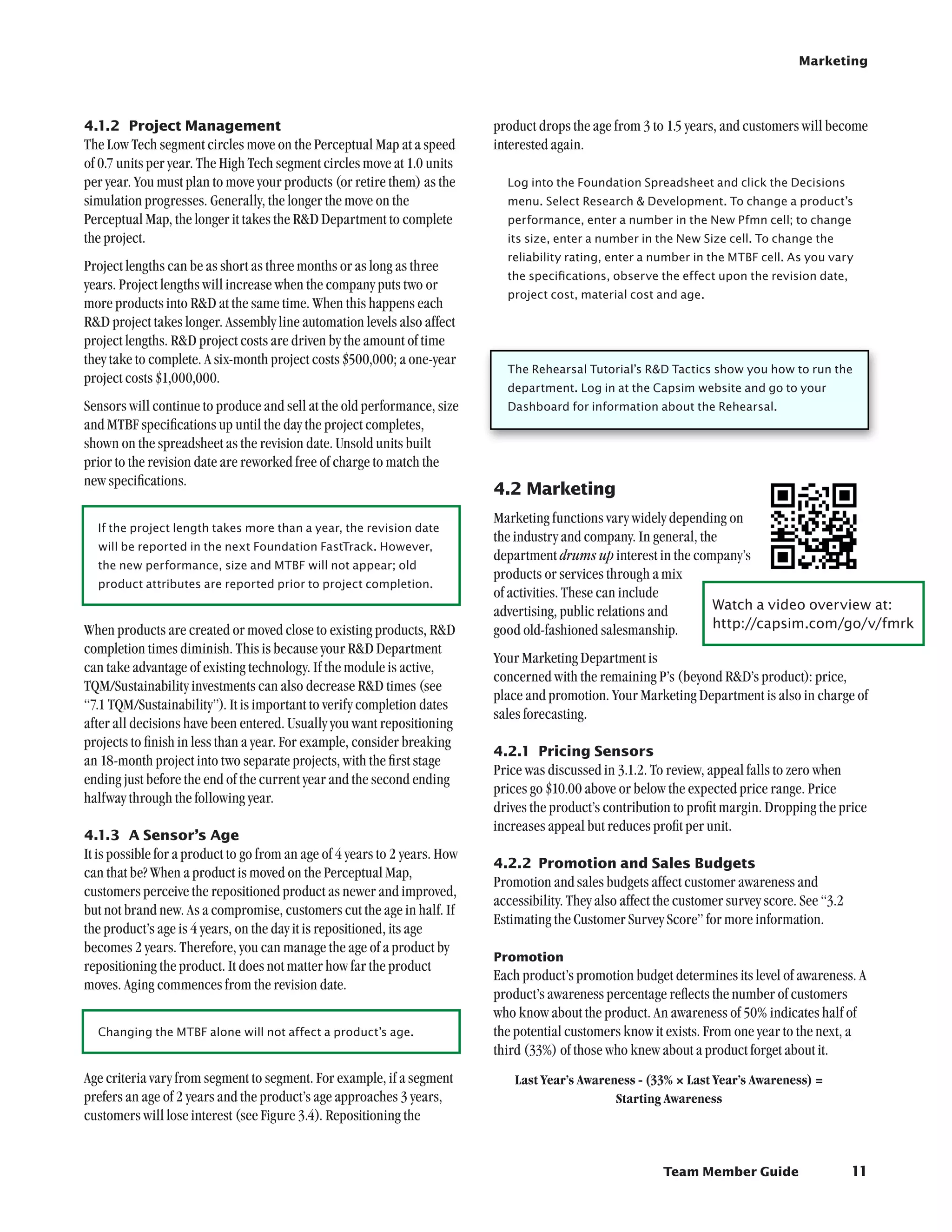 Marketing




4.1.2	 Project Management                                                   product drops the age from 3 to 1.5 years, and customers will become
The Low Tech segment circles move on the Perceptual Map at a speed          interested again.
of 0.7 units per year. The High Tech segment circles move at 1.0 units
per year. You must plan to move your products (or retire them) as the         Log into the Foundation Spreadsheet and click the Decisions
simulation progresses. Generally, the longer the move on the                  menu. Select Research  Development. To change a product’s
Perceptual Map, the longer it takes the RD Department to complete            performance, enter a number in the New Pfmn cell; to change
the project.                                                                  its size, enter a number in the New Size cell. To change the
                                                                              reliability rating, enter a number in the MTBF cell. As you vary
Project lengths can be as short as three months or as long as three
                                                                              the specifications, observe the effect upon the revision date,
years. Project lengths will increase when the company puts two or
                                                                              project cost, material cost and age.
more products into RD at the same time. When this happens each
RD project takes longer. Assembly line automation levels also affect
project lengths. RD project costs are driven by the amount of time
they take to complete. A six-month project costs $500,000; a one-year
                                                                              The Rehearsal Tutorial’s RD Tactics show you how to run the
project costs $1,000,000.
                                                                              department. Log in at the Capsim website and go to your
Sensors will continue to produce and sell at the old performance, size        Dashboard for information about the Rehearsal.
and MTBF specifications up until the day the project completes,
shown on the spreadsheet as the revision date. Unsold units built
prior to the revision date are reworked free of charge to match the
new specifications.
                                                                            4.2	Marketing
                                                                            Marketing functions vary widely depending on
  If the project length takes more than a year, the revision date
                                                                            the industry and company. In general, the
  will be reported in the next Foundation FastTrack. However,
                                                                            department drums up interest in the company’s
  the new performance, size and MTBF will not appear; old
                                                                            products or services through a mix
  product attributes are reported prior to project completion.
                                                                            of activities. These can include
                                                                            advertising, public relations and       Watch a video overview at:	
When products are created or moved close to existing products, RD          good old-fashioned salesmanship.        http://capsim.com/go/v/fmrk
completion times diminish. This is because your RD Department
                                                                            Your Marketing Department is
can take advantage of existing technology. If the module is active,
                                                                            concerned with the remaining P’s (beyond RD’s product): price,
TQM/Sustainability investments can also decrease RD times (see
                                                                            place and promotion. Your Marketing Department is also in charge of
“7.1 TQM/Sustainability”). It is important to verify completion dates
                                                                            sales forecasting.
after all decisions have been entered. Usually you want repositioning
projects to finish in less than a year. For example, consider breaking
                                                                            4.2.1	 Pricing Sensors
an 18-month project into two separate projects, with the first stage
                                                                            Price was discussed in 3.1.2. To review, appeal falls to zero when
ending just before the end of the current year and the second ending
                                                                            prices go $10.00 above or below the expected price range. Price
halfway through the following year.
                                                                            drives the product’s contribution to profit margin. Dropping the price
                                                                            increases appeal but reduces profit per unit.
4.1.3	 A Sensor’s Age
It is possible for a product to go from an age of 4 years to 2 years. How
                                                                            4.2.2	 Promotion and Sales Budgets
can that be? When a product is moved on the Perceptual Map,
                                                                            Promotion and sales budgets affect customer awareness and
customers perceive the repositioned product as newer and improved,
                                                                            accessibility. They also affect the customer survey score. See “3.2
but not brand new. As a compromise, customers cut the age in half. If
                                                                            Estimating the Customer Survey Score” for more information.
the product’s age is 4 years, on the day it is repositioned, its age
becomes 2 years. Therefore, you can manage the age of a product by
                                                                            Promotion
repositioning the product. It does not matter how far the product
                                                                            Each product’s promotion budget determines its level of awareness. A
moves. Aging commences from the revision date.
                                                                            product’s awareness percentage reflects the number of customers
                                                                            who know about the product. An awareness of 50% indicates half of
  Changing the MTBF alone will not affect a product’s age.                  the potential customers know it exists. From one year to the next, a
                                                                            third (33%) of those who knew about a product forget about it.
Age criteria vary from segment to segment. For example, if a segment            Last Year’s Awareness - (33% × Last Year’s Awareness) =
prefers an age of 2 years and the product’s age approaches 3 years,                               Starting Awareness
customers will lose interest (see Figure 3.4). Repositioning the


                                                                                                            Team Member Guide                     11
 