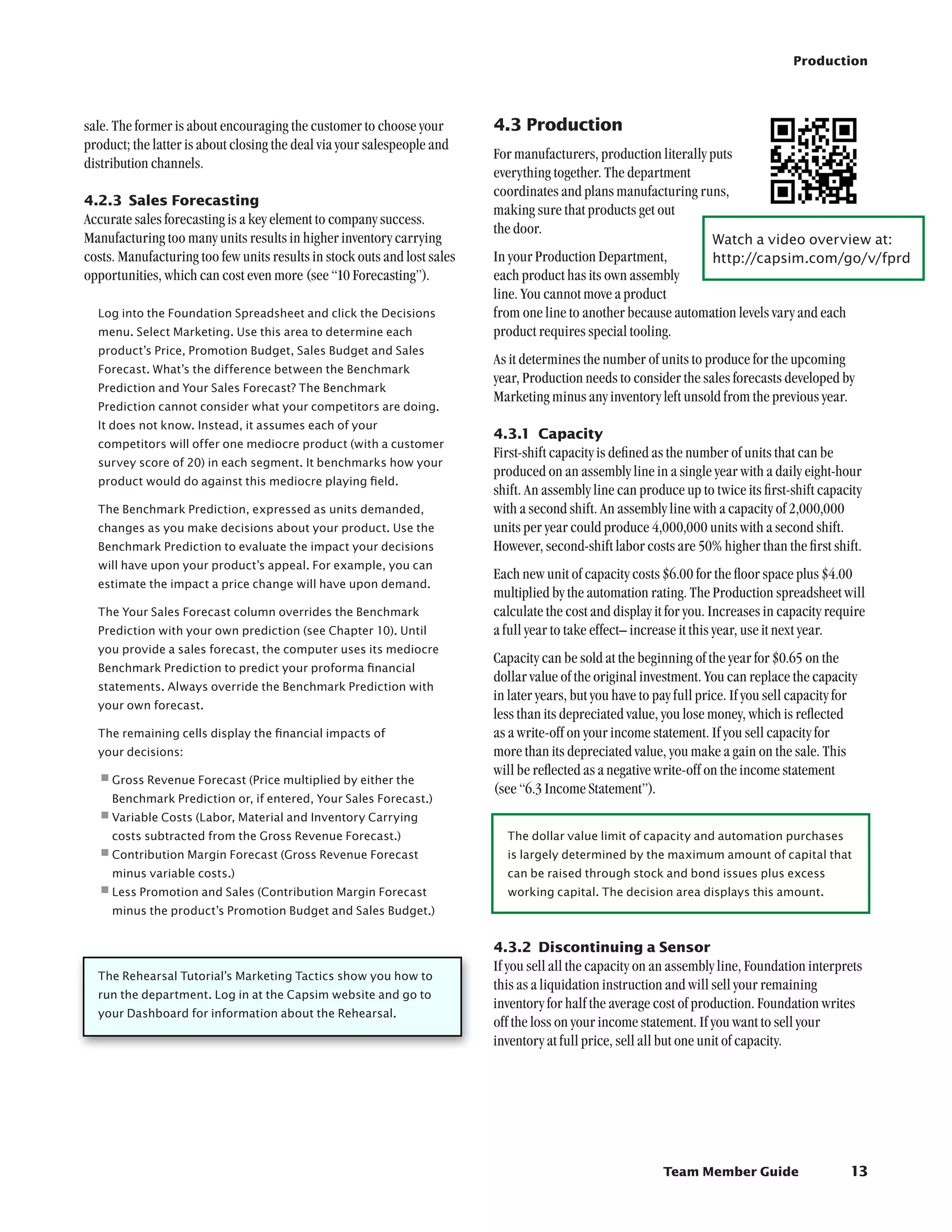 Production




sale. The former is about encouraging the customer to choose your         4.3	Production
product; the latter is about closing the deal via your salespeople and
                                                                          For manufacturers, production literally puts
distribution channels.
                                                                          everything together. The department
                                                                          coordinates and plans manufacturing runs,
4.2.3	 Sales Forecasting
                                                                          making sure that products get out
Accurate sales forecasting is a key element to company success.
                                                                          the door.
Manufacturing too many units results in higher inventory carrying                                                    Watch a video overview at:	
costs. Manufacturing too few units results in stock outs and lost sales   In your Production Department,         http://capsim.com/go/v/fprd
opportunities, which can cost even more (see “10 Forecasting”).           each product has its own assembly
                                                                          line. You cannot move a product
  Log into the Foundation Spreadsheet and click the Decisions             from one line to another because automation levels vary and each
  menu. Select Marketing. Use this area to determine each                 product requires special tooling.
  product’s Price, Promotion Budget, Sales Budget and Sales
                                                                          As it determines the number of units to produce for the upcoming
  Forecast. What’s the difference between the Benchmark
                                                                          year, Production needs to consider the sales forecasts developed by
  Prediction and Your Sales Forecast? The Benchmark
                                                                          Marketing minus any inventory left unsold from the previous year.
  Prediction cannot consider what your competitors are doing.
  It does not know. Instead, it assumes each of your
                                                                          4.3.1	 Capacity
  competitors will offer one mediocre product (with a customer
                                                                          First-shift capacity is defined as the number of units that can be
  survey score of 20) in each segment. It benchmarks how your
                                                                          produced on an assembly line in a single year with a daily eight-hour
  product would do against this mediocre playing field.
                                                                          shift. An assembly line can produce up to twice its first-shift capacity
  The Benchmark Prediction, expressed as units demanded,                  with a second shift. An assembly line with a capacity of 2,000,000
  changes as you make decisions about your product. Use the               units per year could produce 4,000,000 units with a second shift.
  Benchmark Prediction to evaluate the impact your decisions              However, second-shift labor costs are 50% higher than the first shift.
  will have upon your product’s appeal. For example, you can
                                                                          Each new unit of capacity costs $6.00 for the floor space plus $4.00
  estimate the impact a price change will have upon demand.
                                                                          multiplied by the automation rating. The Production spreadsheet will
  The Your Sales Forecast column overrides the Benchmark                  calculate the cost and display it for you. Increases in capacity require
  Prediction with your own prediction (see Chapter 10). Until             a full year to take effect– increase it this year, use it next year.
  you provide a sales forecast, the computer uses its mediocre
                                                                          Capacity can be sold at the beginning of the year for $0.65 on the
  Benchmark Prediction to predict your proforma financial
                                                                          dollar value of the original investment. You can replace the capacity
  statements. Always override the Benchmark Prediction with
                                                                          in later years, but you have to pay full price. If you sell capacity for
  your own forecast.
                                                                          less than its depreciated value, you lose money, which is reflected
  The remaining cells display the financial impacts of                    as a write-off on your income statement. If you sell capacity for
  your decisions:                                                         more than its depreciated value, you make a gain on the sale. This
                                                                          will be reflected as a negative write-off on the income statement
  •	 ross Revenue Forecast (Price multiplied by either the
   G
                                                                          (see “6.3 Income Statement”).
     Benchmark Prediction or, if entered, Your Sales Forecast.)
  •	 ariable Costs (Labor, Material and Inventory Carrying
   V
     costs subtracted from the Gross Revenue Forecast.)                     The dollar value limit of capacity and automation purchases
  •	 ontribution Margin Forecast (Gross Revenue Forecast
   C                                                                        is largely determined by the maximum amount of capital that
     minus variable costs.)                                                 can be raised through stock and bond issues plus excess
  •	ess Promotion and Sales (Contribution Margin Forecast
   L                                                                        working capital. The decision area displays this amount.
     minus the product’s Promotion Budget and Sales Budget.)


                                                                          4.3.2	 Discontinuing a Sensor
                                                                          If you sell all the capacity on an assembly line, Foundation interprets
  The Rehearsal Tutorial’s Marketing Tactics show you how to
                                                                          this as a liquidation instruction and will sell your remaining
  run the department. Log in at the Capsim website and go to
                                                                          inventory for half the average cost of production. Foundation writes
  your Dashboard for information about the Rehearsal.
                                                                          off the loss on your income statement. If you want to sell your
                                                                          inventory at full price, sell all but one unit of capacity.




                                                                                                           Team Member Guide                    13
 
