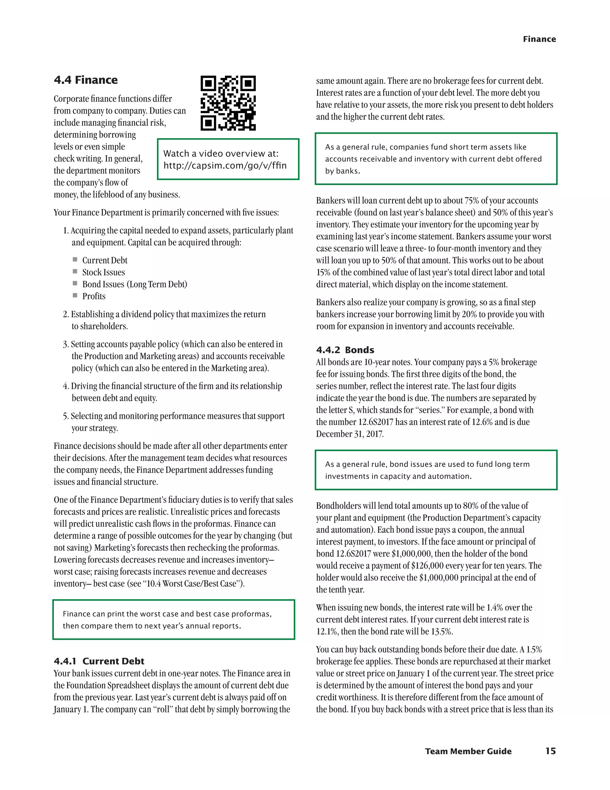Finance




4.4	Finance                                                                same amount again. There are no brokerage fees for current debt.
                                                                           Interest rates are a function of your debt level. The more debt you
Corporate finance functions differ
                                                                           have relative to your assets, the more risk you present to debt holders
from company to company. Duties can
                                                                           and the higher the current debt rates.
include managing financial risk,
determining borrowing
levels or even simple                                                        As a general rule, companies fund short term assets like
                                Watch a video overview at:	
check writing. In general,                                                   accounts receivable and inventory with current debt offered
                                http://capsim.com/go/v/ffin
the department monitors                                                      by banks.
the company’s flow of
money, the lifeblood of any business.
                                                                           Bankers will loan current debt up to about 75% of your accounts
Your Finance Department is primarily concerned with five issues:           receivable (found on last year’s balance sheet) and 50% of this year’s
                                                                           inventory. They estimate your inventory for the upcoming year by
  1. Acquiring the capital needed to expand assets, particularly plant
                                                                           examining last year’s income statement. Bankers assume your worst
     and equipment. Capital can be acquired through:
                                                                           case scenario will leave a three- to four-month inventory and they
     •	Current Debt                                                        will loan you up to 50% of that amount. This works out to be about
     •	Stock Issues                                                        15% of the combined value of last year’s total direct labor and total
     •	Bond Issues (Long Term Debt)                                        direct material, which display on the income statement.
     •	Profits                                                             Bankers also realize your company is growing, so as a final step
  2. Establishing a dividend policy that maximizes the return              bankers increase your borrowing limit by 20% to provide you with
     to shareholders.                                                      room for expansion in inventory and accounts receivable.
  3. Setting accounts payable policy (which can also be entered in
                                                                           4.4.2	 Bonds
     the Production and Marketing areas) and accounts receivable
                                                                           All bonds are 10-year notes. Your company pays a 5% brokerage
     policy (which can also be entered in the Marketing area).
                                                                           fee for issuing bonds. The first three digits of the bond, the
  4. Driving the financial structure of the firm and its relationship      series number, reflect the interest rate. The last four digits
     between debt and equity.                                              indicate the year the bond is due. The numbers are separated by
                                                                           the letter S, which stands for “series.” For example, a bond with
  5. Selecting and monitoring performance measures that support
                                                                           the number 12.6S2017 has an interest rate of 12.6% and is due
     your strategy.
                                                                           December 31, 2017.
Finance decisions should be made after all other departments enter
their decisions. After the management team decides what resources
                                                                             As a general rule, bond issues are used to fund long term
the company needs, the Finance Department addresses funding
                                                                             investments in capacity and automation.
issues and financial structure.
One of the Finance Department’s fiduciary duties is to verify that sales
                                                                           Bondholders will lend total amounts up to 80% of the value of
forecasts and prices are realistic. Unrealistic prices and forecasts
                                                                           your plant and equipment (the Production Department’s capacity
will predict unrealistic cash flows in the proformas. Finance can
                                                                           and automation). Each bond issue pays a coupon, the annual
determine a range of possible outcomes for the year by changing (but
                                                                           interest payment, to investors. If the face amount or principal of
not saving) Marketing’s forecasts then rechecking the proformas.
                                                                           bond 12.6S2017 were $1,000,000, then the holder of the bond
Lowering forecasts decreases revenue and increases inventory–
                                                                           would receive a payment of $126,000 every year for ten years. The
worst case; raising forecasts increases revenue and decreases
                                                                           holder would also receive the $1,000,000 principal at the end of
inventory– best case (see “10.4 Worst Case/Best Case”).
                                                                           the tenth year.
                                                                           When issuing new bonds, the interest rate will be 1.4% over the
  Finance can print the worst case and best case proformas,
                                                                           current debt interest rates. If your current debt interest rate is
  then compare them to next year’s annual reports.
                                                                           12.1%, then the bond rate will be 13.5%.
                                                                           You can buy back outstanding bonds before their due date. A 1.5%
4.4.1	 Current Debt                                                        brokerage fee applies. These bonds are repurchased at their market
Your bank issues current debt in one-year notes. The Finance area in       value or street price on January 1 of the current year. The street price
the Foundation Spreadsheet displays the amount of current debt due         is determined by the amount of interest the bond pays and your
from the previous year. Last year’s current debt is always paid off on     credit worthiness. It is therefore different from the face amount of
January 1. The company can “roll” that debt by simply borrowing the        the bond. If you buy back bonds with a street price that is less than its



                                                                                                            Team Member Guide                    15
 