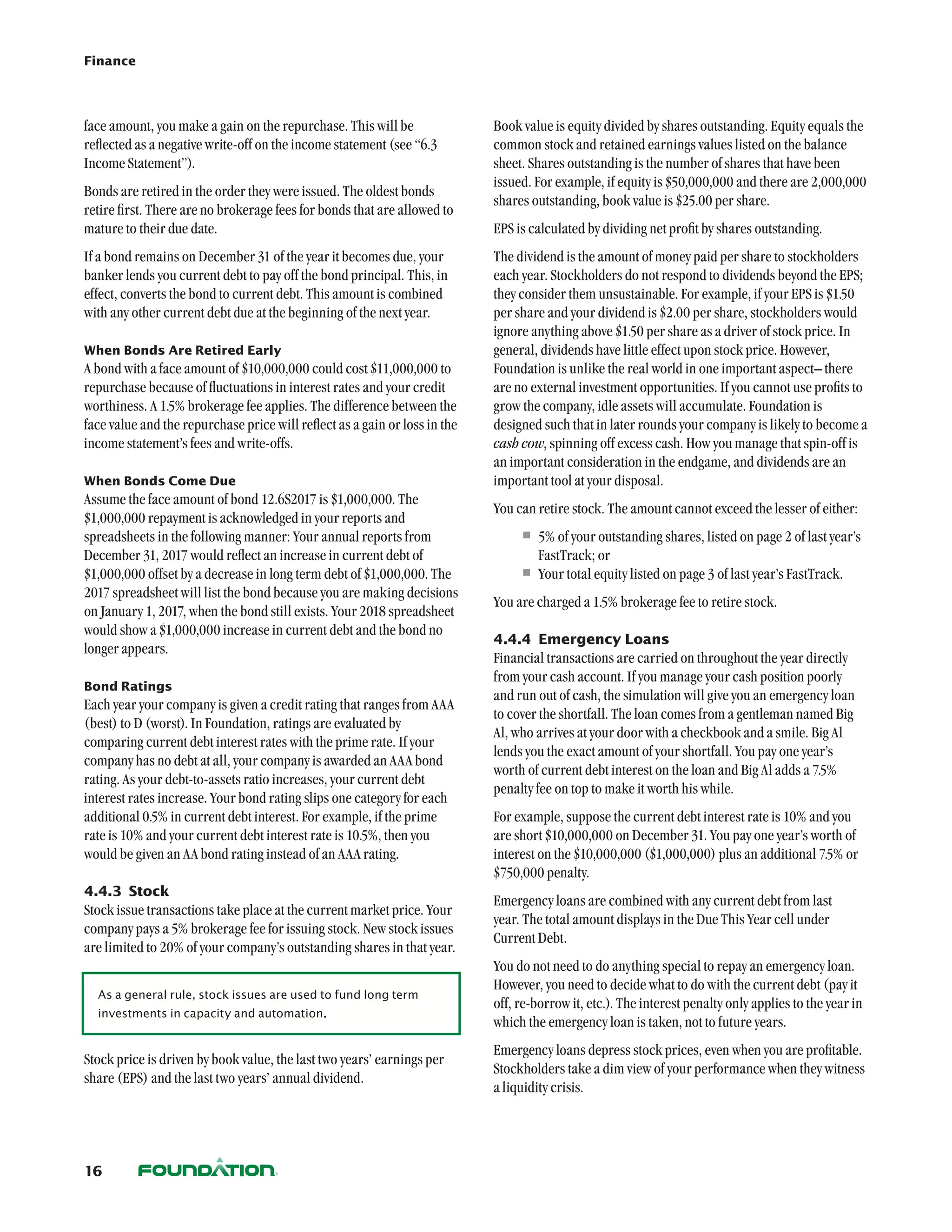Finance




face amount, you make a gain on the repurchase. This will be                Book value is equity divided by shares outstanding. Equity equals the
reflected as a negative write-off on the income statement (see “6.3         common stock and retained earnings values listed on the balance
Income Statement”).                                                         sheet. Shares outstanding is the number of shares that have been
                                                                            issued. For example, if equity is $50,000,000 and there are 2,000,000
Bonds are retired in the order they were issued. The oldest bonds
                                                                            shares outstanding, book value is $25.00 per share.
retire first. There are no brokerage fees for bonds that are allowed to
mature to their due date.                                                   EPS is calculated by dividing net profit by shares outstanding.
If a bond remains on December 31 of the year it becomes due, your           The dividend is the amount of money paid per share to stockholders
banker lends you current debt to pay off the bond principal. This, in       each year. Stockholders do not respond to dividends beyond the EPS;
effect, converts the bond to current debt. This amount is combined          they consider them unsustainable. For example, if your EPS is $1.50
with any other current debt due at the beginning of the next year.          per share and your dividend is $2.00 per share, stockholders would
                                                                            ignore anything above $1.50 per share as a driver of stock price. In
When Bonds Are Retired Early                                                general, dividends have little effect upon stock price. However,
A bond with a face amount of $10,000,000 could cost $11,000,000 to          Foundation is unlike the real world in one important aspect– there
repurchase because of fluctuations in interest rates and your credit        are no external investment opportunities. If you cannot use profits to
worthiness. A 1.5% brokerage fee applies. The difference between the        grow the company, idle assets will accumulate. Foundation is
face value and the repurchase price will reflect as a gain or loss in the   designed such that in later rounds your company is likely to become a
income statement’s fees and write-offs.                                     cash cow, spinning off excess cash. How you manage that spin-off is
                                                                            an important consideration in the endgame, and dividends are an
When Bonds Come Due                                                         important tool at your disposal.
Assume the face amount of bond 12.6S2017 is $1,000,000. The
                                                                            You can retire stock. The amount cannot exceed the lesser of either:
$1,000,000 repayment is acknowledged in your reports and
spreadsheets in the following manner: Your annual reports from                   •	5% of your outstanding shares, listed on page 2 of last year’s
December 31, 2017 would reflect an increase in current debt of                      FastTrack; or
$1,000,000 offset by a decrease in long term debt of $1,000,000. The             •	Your total equity listed on page 3 of last year’s FastTrack.
2017 spreadsheet will list the bond because you are making decisions
                                                                            You are charged a 1.5% brokerage fee to retire stock.
on January 1, 2017, when the bond still exists. Your 2018 spreadsheet
would show a $1,000,000 increase in current debt and the bond no
                                                                            4.4.4	 Emergency Loans
longer appears.
                                                                            Financial transactions are carried on throughout the year directly
                                                                            from your cash account. If you manage your cash position poorly
Bond Ratings
                                                                            and run out of cash, the simulation will give you an emergency loan
Each year your company is given a credit rating that ranges from AAA
                                                                            to cover the shortfall. The loan comes from a gentleman named Big
(best) to D (worst). In Foundation, ratings are evaluated by
                                                                            Al, who arrives at your door with a checkbook and a smile. Big Al
comparing current debt interest rates with the prime rate. If your
                                                                            lends you the exact amount of your shortfall. You pay one year’s
company has no debt at all, your company is awarded an AAA bond
                                                                            worth of current debt interest on the loan and Big Al adds a 7.5%
rating. As your debt-to-assets ratio increases, your current debt
                                                                            penalty fee on top to make it worth his while.
interest rates increase. Your bond rating slips one category for each
additional 0.5% in current debt interest. For example, if the prime         For example, suppose the current debt interest rate is 10% and you
rate is 10% and your current debt interest rate is 10.5%, then you          are short $10,000,000 on December 31. You pay one year’s worth of
would be given an AA bond rating instead of an AAA rating.                  interest on the $10,000,000 ($1,000,000) plus an additional 7.5% or
                                                                            $750,000 penalty.
4.4.3	 Stock
                                                                            Emergency loans are combined with any current debt from last
Stock issue transactions take place at the current market price. Your
                                                                            year. The total amount displays in the Due This Year cell under
company pays a 5% brokerage fee for issuing stock. New stock issues
                                                                            Current Debt.
are limited to 20% of your company’s outstanding shares in that year.
                                                                            You do not need to do anything special to repay an emergency loan.
                                                                            However, you need to decide what to do with the current debt (pay it
  As a general rule, stock issues are used to fund long term
                                                                            off, re-borrow it, etc.). The interest penalty only applies to the year in
  investments in capacity and automation.
                                                                            which the emergency loan is taken, not to future years.
                                                                            Emergency loans depress stock prices, even when you are profitable.
Stock price is driven by book value, the last two years’ earnings per
                                                                            Stockholders take a dim view of your performance when they witness
share (EPS) and the last two years’ annual dividend.
                                                                            a liquidity crisis.




16
 