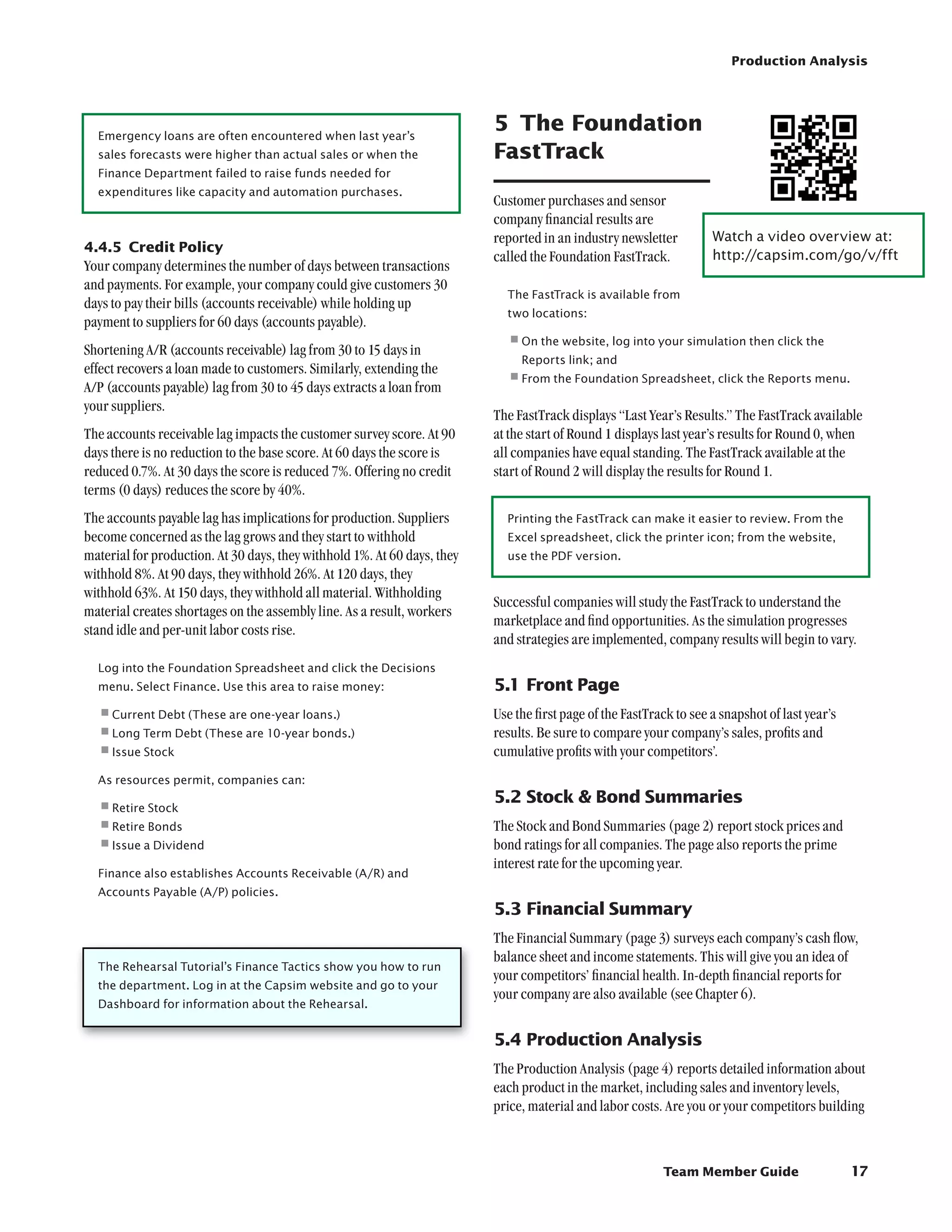 Production Analysis




  Emergency loans are often encountered when last year’s
                                                                          5	 The Foundation
  sales forecasts were higher than actual sales or when the               FastTrack
  Finance Department failed to raise funds needed for
  expenditures like capacity and automation purchases.
                                                                          Customer purchases and sensor
                                                                          company financial results are
                                                                          reported in an industry newsletter         Watch a video overview at:	
4.4.5	 Credit Policy
                                                                          called the Foundation FastTrack.           http://capsim.com/go/v/fft
Your company determines the number of days between transactions
and payments. For example, your company could give customers 30
                                                                            The FastTrack is available from
days to pay their bills (accounts receivable) while holding up
                                                                            two locations:
payment to suppliers for 60 days (accounts payable).
Shortening A/R (accounts receivable) lag from 30 to 15 days in
                                                                            •	 n the website, log into your simulation then click the
                                                                             O
                                                                               Reports link; and
effect recovers a loan made to customers. Similarly, extending the
A/P (accounts payable) lag from 30 to 45 days extracts a loan from
                                                                            •	rom the Foundation Spreadsheet, click the Reports menu.	
                                                                             F

your suppliers.
                                                                          The FastTrack displays “Last Year’s Results.” The FastTrack available
The accounts receivable lag impacts the customer survey score. At 90      at the start of Round 1 displays last year’s results for Round 0, when
days there is no reduction to the base score. At 60 days the score is     all companies have equal standing. The FastTrack available at the
reduced 0.7%. At 30 days the score is reduced 7%. Offering no credit      start of Round 2 will display the results for Round 1.
terms (0 days) reduces the score by 40%.
The accounts payable lag has implications for production. Suppliers         Printing the FastTrack can make it easier to review. From the
become concerned as the lag grows and they start to withhold                Excel spreadsheet, click the printer icon; from the website,
material for production. At 30 days, they withhold 1%. At 60 days, they     use the PDF version.
withhold 8%. At 90 days, they withhold 26%. At 120 days, they
withhold 63%. At 150 days, they withhold all material. Withholding
                                                                          Successful companies will study the FastTrack to understand the
material creates shortages on the assembly line. As a result, workers
                                                                          marketplace and find opportunities. As the simulation progresses
stand idle and per-unit labor costs rise.
                                                                          and strategies are implemented, company results will begin to vary.
  Log into the Foundation Spreadsheet and click the Decisions
  menu. Select Finance. Use this area to raise money:                     5.1	Front Page
  •	 urrent Debt (These are one-year loans.)
   C                                                                      Use the first page of the FastTrack to see a snapshot of last year’s
  •	ong Term Debt (These are 10-year bonds.)
   L                                                                      results. Be sure to compare your company’s sales, profits and
  •	ssue Stock
   I                                                                      cumulative profits with your competitors’.
  As resources permit, companies can:
                                                                          5.2	Stock  Bond Summaries
  •	etire Stock
   R
  •	etire Bonds
   R                                                                      The Stock and Bond Summaries (page 2) report stock prices and
  •	ssue a Dividend
   I                                                                      bond ratings for all companies. The page also reports the prime
                                                                          interest rate for the upcoming year.
  Finance also establishes Accounts Receivable (A/R) and
  Accounts Payable (A/P) policies.
                                                                          5.3	Financial Summary
                                                                          The Financial Summary (page 3) surveys each company’s cash flow,
                                                                          balance sheet and income statements. This will give you an idea of
  The Rehearsal Tutorial’s Finance Tactics show you how to run
                                                                          your competitors’ financial health. In-depth financial reports for
  the department. Log in at the Capsim website and go to your
                                                                          your company are also available (see Chapter 6).
  Dashboard for information about the Rehearsal.


                                                                          5.4	Production Analysis
                                                                          The Production Analysis (page 4) reports detailed information about
                                                                          each product in the market, including sales and inventory levels,
                                                                          price, material and labor costs. Are you or your competitors building



                                                                                                           Team Member Guide                     17
 