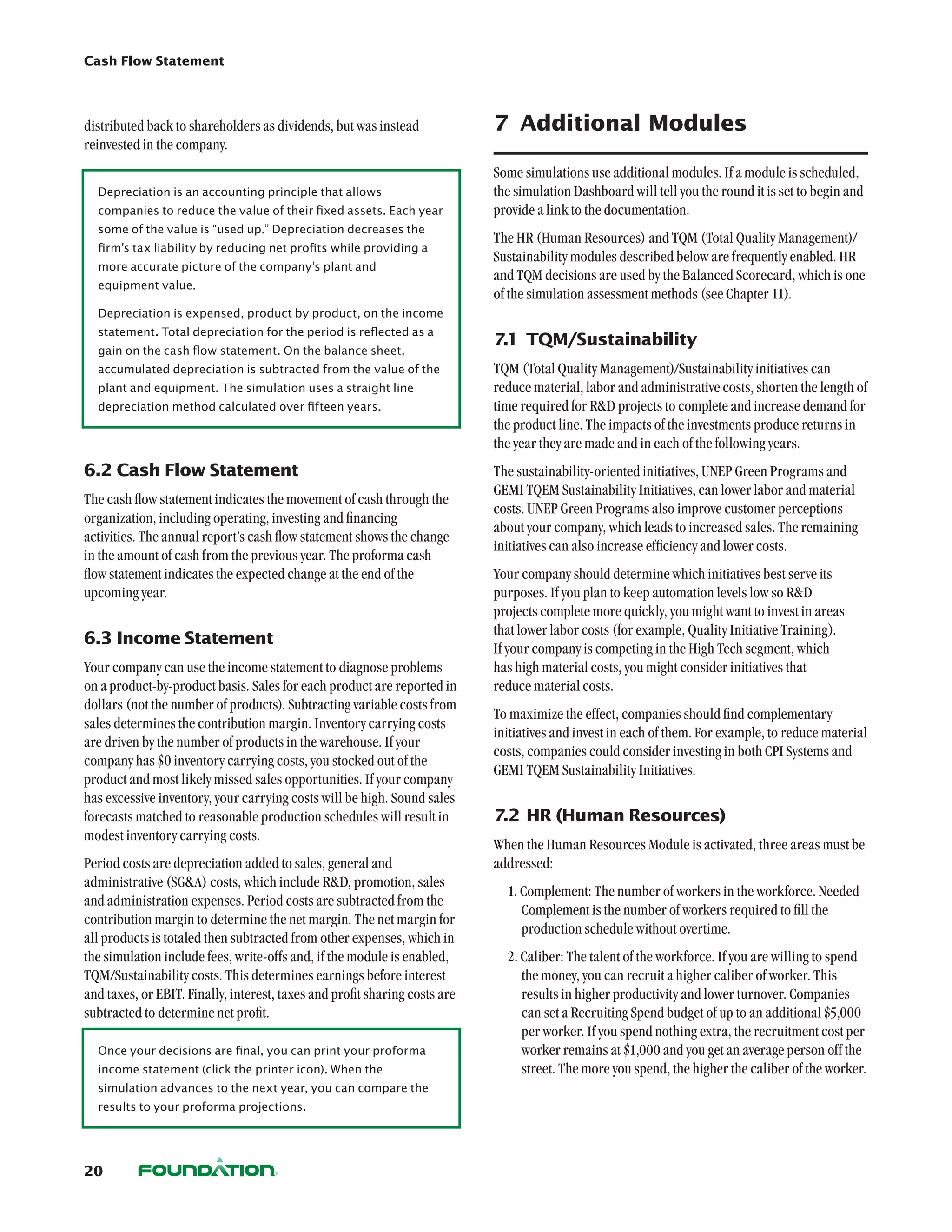 Cash Flow Statement




distributed back to shareholders as dividends, but was instead              7	 Additional Modules
reinvested in the company.
                                                                            Some simulations use additional modules. If a module is scheduled,
  Depreciation is an accounting principle that allows                       the simulation Dashboard will tell you the round it is set to begin and
  companies to reduce the value of their fixed assets. Each year            provide a link to the documentation.
  some of the value is “used up.” Depreciation decreases the
                                                                            The HR (Human Resources) and TQM (Total Quality Management)/
  firm’s tax liability by reducing net profits while providing a
                                                                            Sustainability modules described below are frequently enabled. HR
  more accurate picture of the company’s plant and 	
                                                                            and TQM decisions are used by the Balanced Scorecard, which is one
  equipment value.
                                                                            of the simulation assessment methods (see Chapter 11).
  Depreciation is expensed, product by product, on the income
  statement. Total depreciation for the period is reflected as a
                                                                            7.1	 TQM/Sustainability
  gain on the cash flow statement. On the balance sheet,
  accumulated depreciation is subtracted from the value of the              TQM (Total Quality Management)/Sustainability initiatives can
  plant and equipment. The simulation uses a straight line                  reduce material, labor and administrative costs, shorten the length of
  depreciation method calculated over fifteen years.                        time required for RD projects to complete and increase demand for
                                                                            the product line. The impacts of the investments produce returns in
                                                                            the year they are made and in each of the following years.
6.2	Cash Flow Statement                                                     The sustainability-oriented initiatives, UNEP Green Programs and
                                                                            GEMI TQEM Sustainability Initiatives, can lower labor and material
The cash flow statement indicates the movement of cash through the
                                                                            costs. UNEP Green Programs also improve customer perceptions
organization, including operating, investing and financing
                                                                            about your company, which leads to increased sales. The remaining
activities. The annual report’s cash flow statement shows the change
                                                                            initiatives can also increase efficiency and lower costs.
in the amount of cash from the previous year. The proforma cash
flow statement indicates the expected change at the end of the              Your company should determine which initiatives best serve its
upcoming year.                                                              purposes. If you plan to keep automation levels low so RD
                                                                            projects complete more quickly, you might want to invest in areas
                                                                            that lower labor costs (for example, Quality Initiative Training).
6.3	Income Statement
                                                                            If your company is competing in the High Tech segment, which
Your company can use the income statement to diagnose problems              has high material costs, you might consider initiatives that
on a product-by-product basis. Sales for each product are reported in       reduce material costs.
dollars (not the number of products). Subtracting variable costs from
                                                                            To maximize the effect, companies should find complementary
sales determines the contribution margin. Inventory carrying costs
                                                                            initiatives and invest in each of them. For example, to reduce material
are driven by the number of products in the warehouse. If your
                                                                            costs, companies could consider investing in both CPI Systems and
company has $0 inventory carrying costs, you stocked out of the
                                                                            GEMI TQEM Sustainability Initiatives.
product and most likely missed sales opportunities. If your company
has excessive inventory, your carrying costs will be high. Sound sales
forecasts matched to reasonable production schedules will result in         7.2	HR (Human Resources)
modest inventory carrying costs.
                                                                            When the Human Resources Module is activated, three areas must be
Period costs are depreciation added to sales, general and                   addressed:
administrative (SGA) costs, which include RD, promotion, sales
                                                                              1. Complement: The number of workers in the workforce. Needed
and administration expenses. Period costs are subtracted from the
                                                                                 Complement is the number of workers required to fill the
contribution margin to determine the net margin. The net margin for
                                                                                 production schedule without overtime.
all products is totaled then subtracted from other expenses, which in
the simulation include fees, write-offs and, if the module is enabled,        2. Caliber: The talent of the workforce. If you are willing to spend
TQM/Sustainability costs. This determines earnings before interest               the money, you can recruit a higher caliber of worker. This
and taxes, or EBIT. Finally, interest, taxes and profit sharing costs are        results in higher productivity and lower turnover. Companies
subtracted to determine net profit.                                              can set a Recruiting Spend budget of up to an additional $5,000
                                                                                 per worker. If you spend nothing extra, the recruitment cost per
  Once your decisions are final, you can print your proforma                     worker remains at $1,000 and you get an average person off the
  income statement (click the printer icon). When the                            street. The more you spend, the higher the caliber of the worker.
  simulation advances to the next year, you can compare the
  results to your proforma projections.




20
 