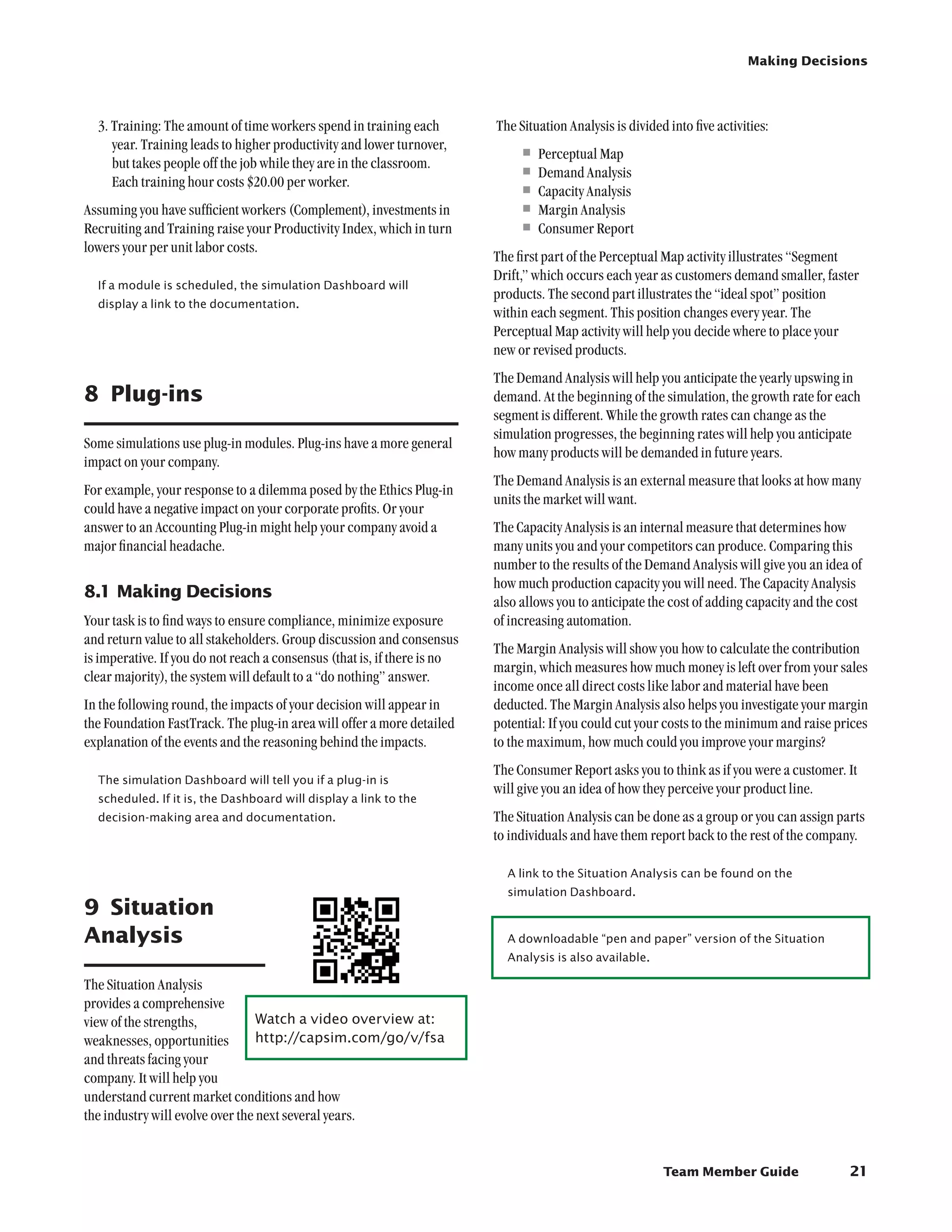 Making Decisions




  3. Training: The amount of time workers spend in training each          The Situation Analysis is divided into five activities:
     year. Training leads to higher productivity and lower turnover,
     but takes people off the job while they are in the classroom.
                                                                              •	Perceptual Map
     Each training hour costs $20.00 per worker.
                                                                              •	Demand Analysis
                                                                              •	Capacity Analysis
Assuming you have sufficient workers (Complement), investments in             •	Margin Analysis
Recruiting and Training raise your Productivity Index, which in turn          •	Consumer Report
lowers your per unit labor costs.
                                                                          The first part of the Perceptual Map activity illustrates “Segment
                                                                          Drift,” which occurs each year as customers demand smaller, faster
  If a module is scheduled, the simulation Dashboard will
                                                                          products. The second part illustrates the “ideal spot” position
  display a link to the documentation.
                                                                          within each segment. This position changes every year. The
                                                                          Perceptual Map activity will help you decide where to place your
                                                                          new or revised products.
                                                                          The Demand Analysis will help you anticipate the yearly upswing in
8	 Plug-ins                                                               demand. At the beginning of the simulation, the growth rate for each
                                                                          segment is different. While the growth rates can change as the
                                                                          simulation progresses, the beginning rates will help you anticipate
Some simulations use plug-in modules. Plug-ins have a more general
                                                                          how many products will be demanded in future years.
impact on your company.
                                                                          The Demand Analysis is an external measure that looks at how many
For example, your response to a dilemma posed by the Ethics Plug-in
                                                                          units the market will want.
could have a negative impact on your corporate profits. Or your
answer to an Accounting Plug-in might help your company avoid a           The Capacity Analysis is an internal measure that determines how
major financial headache.                                                 many units you and your competitors can produce. Comparing this
                                                                          number to the results of the Demand Analysis will give you an idea of
                                                                          how much production capacity you will need. The Capacity Analysis
8.1	Making Decisions
                                                                          also allows you to anticipate the cost of adding capacity and the cost
Your task is to find ways to ensure compliance, minimize exposure         of increasing automation.
and return value to all stakeholders. Group discussion and consensus
                                                                          The Margin Analysis will show you how to calculate the contribution
is imperative. If you do not reach a consensus (that is, if there is no
                                                                          margin, which measures how much money is left over from your sales
clear majority), the system will default to a “do nothing” answer.
                                                                          income once all direct costs like labor and material have been
In the following round, the impacts of your decision will appear in       deducted. The Margin Analysis also helps you investigate your margin
the Foundation FastTrack. The plug-in area will offer a more detailed     potential: If you could cut your costs to the minimum and raise prices
explanation of the events and the reasoning behind the impacts.           to the maximum, how much could you improve your margins?
                                                                          The Consumer Report asks you to think as if you were a customer. It
  The simulation Dashboard will tell you if a plug-in is
                                                                          will give you an idea of how they perceive your product line.
  scheduled. If it is, the Dashboard will display a link to the
  decision-making area and documentation.                                 The Situation Analysis can be done as a group or you can assign parts
                                                                          to individuals and have them report back to the rest of the company.

                                                                            A link to the Situation Analysis can be found on the
                                                                            simulation Dashboard.
9	 Situation
Analysis                                                                    A downloadable “pen and paper” version of the Situation
                                                                            Analysis is also available.

The Situation Analysis
provides a comprehensive
view of the strengths,            Watch a video overview at:	
weaknesses, opportunities         http://capsim.com/go/v/fsa
and threats facing your
company. It will help you
understand current market conditions and how
the industry will evolve over the next several years.


                                                                                                           Team Member Guide                 21
 