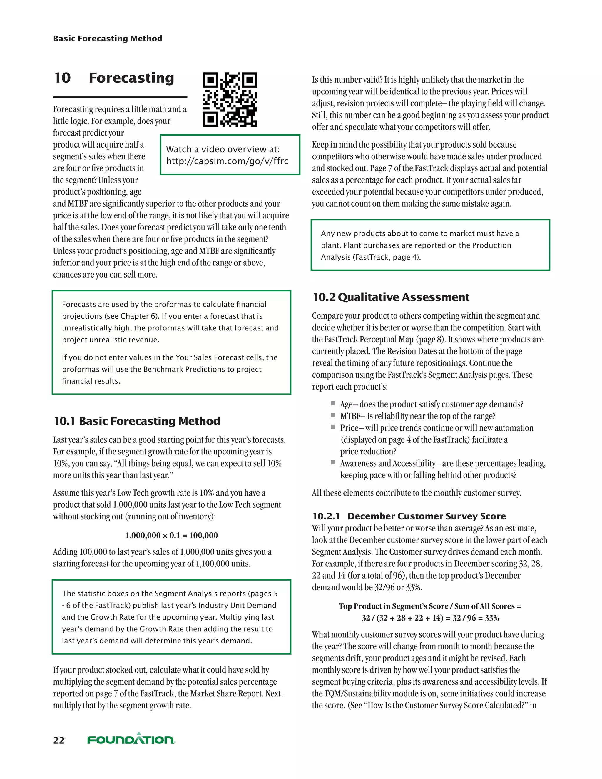 Basic Forecasting Method




10	 Forecasting                                                                Is this number valid? It is highly unlikely that the market in the
                                                                               upcoming year will be identical to the previous year. Prices will
                                                                               adjust, revision projects will complete– the playing field will change.
Forecasting requires a little math and a
                                                                               Still, this number can be a good beginning as you assess your product
little logic. For example, does your
                                                                               offer and speculate what your competitors will offer.
forecast predict your
product will acquire half a         Watch a video overview at:	
                                                                               Keep in mind the possibility that your products sold because
segment’s sales when there          http://capsim.com/go/v/ffrc
                                                                               competitors who otherwise would have made sales under produced
are four or five products in                                                   and stocked out. Page 7 of the FastTrack displays actual and potential
the segment? Unless your                                                       sales as a percentage for each product. If your actual sales far
product’s positioning, age                                                     exceeded your potential because your competitors under produced,
and MTBF are significantly superior to the other products and your             you cannot count on them making the same mistake again.
price is at the low end of the range, it is not likely that you will acquire
half the sales. Does your forecast predict you will take only one tenth
                                                                                 Any new products about to come to market must have a
of the sales when there are four or five products in the segment?
                                                                                 plant. Plant purchases are reported on the Production
Unless your product’s positioning, age and MTBF are significantly
                                                                                 Analysis (FastTrack, page 4).
inferior and your price is at the high end of the range or above,
chances are you can sell more.

                                                                               10.2	Qualitative Assessment
  Forecasts are used by the proformas to calculate financial
  projections (see Chapter 6). If you enter a forecast that is                 Compare your product to others competing within the segment and
  unrealistically high, the proformas will take that forecast and              decide whether it is better or worse than the competition. Start with
  project unrealistic revenue.                                                 the FastTrack Perceptual Map (page 8). It shows where products are
                                                                               currently placed. The Revision Dates at the bottom of the page
  If you do not enter values in the Your Sales Forecast cells, the
                                                                               reveal the timing of any future repositionings. Continue the
  proformas will use the Benchmark Predictions to project
                                                                               comparison using the FastTrack’s Segment Analysis pages. These
  financial results.
                                                                               report each product’s:
                                                                                    •	Age– does the product satisfy customer age demands?
10.1	Basic Forecasting Method
                                                                                    •	MTBF– is reliability near the top of the range?
                                                                                    •	Price– will price trends continue or will new automation
Last year’s sales can be a good starting point for this year’s forecasts.             (displayed on page 4 of the FastTrack) facilitate a
For example, if the segment growth rate for the upcoming year is                      price reduction?
10%, you can say, “All things being equal, we can expect to sell 10%                •	Awareness and Accessibility– are these percentages leading,
more units this year than last year.”                                                 keeping pace with or falling behind other products?
Assume this year’s Low Tech growth rate is 10% and you have a                  All these elements contribute to the monthly customer survey.
product that sold 1,000,000 units last year to the Low Tech segment
without stocking out (running out of inventory):                               10.2.1	 December Customer Survey Score
                                                                               Will your product be better or worse than average? As an estimate,
                       1,000,000 × 0.1 = 100,000
                                                                               look at the December customer survey score in the lower part of each
Adding 100,000 to last year’s sales of 1,000,000 units gives you a             Segment Analysis. The Customer survey drives demand each month.
starting forecast for the upcoming year of 1,100,000 units.                    For example, if there are four products in December scoring 32, 28,
                                                                               22 and 14 (for a total of 96), then the top product’s December
                                                                               demand would be 32/96 or 33%.
  The statistic boxes on the Segment Analysis reports (pages 5
  - 6 of the FastTrack) publish last year’s Industry Unit Demand                       Top Product in Segment’s Score / Sum of All Scores =
  and the Growth Rate for the upcoming year. Multiplying last                                32 / (32 + 28 + 22 + 14) = 32 / 96 = 33%
  year’s demand by the Growth Rate then adding the result to
                                                                               What monthly customer survey scores will your product have during
  last year’s demand will determine this year’s demand.
                                                                               the year? The score will change from month to month because the
                                                                               segments drift, your product ages and it might be revised. Each
If your product stocked out, calculate what it could have sold by              monthly score is driven by how well your product satisfies the
multiplying the segment demand by the potential sales percentage               segment buying criteria, plus its awareness and accessibility levels. If
reported on page 7 of the FastTrack, the Market Share Report. Next,            the TQM/Sustainability module is on, some initiatives could increase
multiply that by the segment growth rate.                                      the score. (See “How Is the Customer Survey Score Calculated?” in


22
 