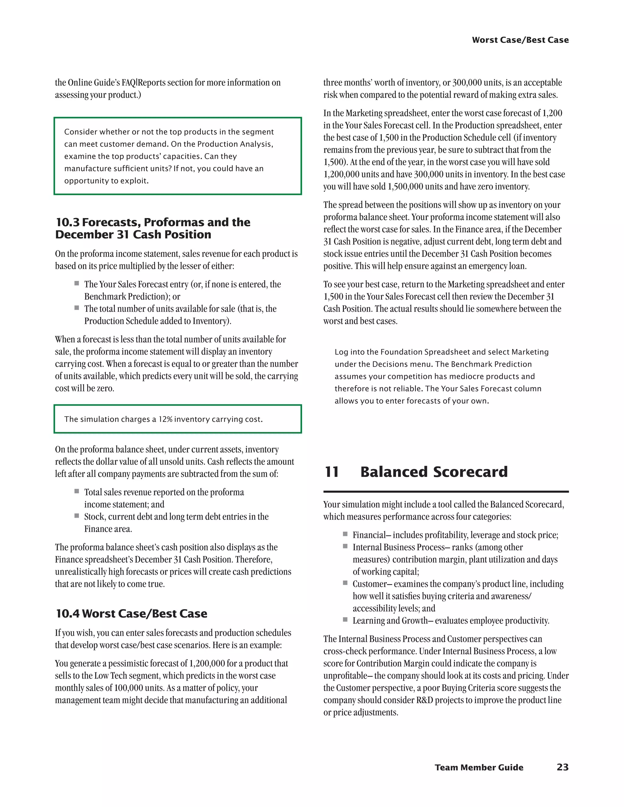 Worst Case/Best Case




the Online Guide’s FAQ|Reports section for more information on             three months’ worth of inventory, or 300,000 units, is an acceptable
assessing your product.)                                                   risk when compared to the potential reward of making extra sales.
                                                                           In the Marketing spreadsheet, enter the worst case forecast of 1,200
                                                                           in the Your Sales Forecast cell. In the Production spreadsheet, enter
  Consider whether or not the top products in the segment
                                                                           the best case of 1,500 in the Production Schedule cell (if inventory
  can meet customer demand. On the Production Analysis,
                                                                           remains from the previous year, be sure to subtract that from the
  examine the top products’ capacities. Can they
                                                                           1,500). At the end of the year, in the worst case you will have sold
  manufacture sufficient units? If not, you could have an
                                                                           1,200,000 units and have 300,000 units in inventory. In the best case
  opportunity to exploit.
                                                                           you will have sold 1,500,000 units and have zero inventory.
                                                                           The spread between the positions will show up as inventory on your
                                                                           proforma balance sheet. Your proforma income statement will also
10.3	Forecasts, Proformas and the
                                                                           reflect the worst case for sales. In the Finance area, if the December
December 31 Cash Position
                                                                           31 Cash Position is negative, adjust current debt, long term debt and
On the proforma income statement, sales revenue for each product is        stock issue entries until the December 31 Cash Position becomes
based on its price multiplied by the lesser of either:                     positive. This will help ensure against an emergency loan.
     •	The Your Sales Forecast entry (or, if none is entered, the          To see your best case, return to the Marketing spreadsheet and enter
       Benchmark Prediction); or                                           1,500 in the Your Sales Forecast cell then review the December 31
     •	The total number of units available for sale (that is, the          Cash Position. The actual results should lie somewhere between the
       Production Schedule added to Inventory).                            worst and best cases.
When a forecast is less than the total number of units available for
sale, the proforma income statement will display an inventory                 Log into the Foundation Spreadsheet and select Marketing
carrying cost. When a forecast is equal to or greater than the number         under the Decisions menu. The Benchmark Prediction
of units available, which predicts every unit will be sold, the carrying      assumes your competition has mediocre products and
cost will be zero.                                                            therefore is not reliable. The Your Sales Forecast column
                                                                              allows you to enter forecasts of your own.

  The simulation charges a 12% inventory carrying cost.



On the proforma balance sheet, under current assets, inventory
reflects the dollar value of all unsold units. Cash reflects the amount
left after all company payments are subtracted from the sum of:            11	       Balanced Scorecard
     •	Total sales revenue reported on the proforma
        income statement; and                                              Your simulation might include a tool called the Balanced Scorecard,
     •	Stock, current debt and long term debt entries in the               which measures performance across four categories:
        Finance area.
                                                                                •	Financial– includes profitability, leverage and stock price;
The proforma balance sheet’s cash position also displays as the                 •	Internal Business Process– ranks (among other
Finance spreadsheet’s December 31 Cash Position. Therefore,                       measures) contribution margin, plant utilization and days
unrealistically high forecasts or prices will create cash predictions             of working capital;
that are not likely to come true.                                               •	Customer– examines the company’s product line, including
                                                                                  how well it satisfies buying criteria and awareness/
                                                                                  accessibility levels; and
10.4	Worst Case/Best Case
                                                                                •	Learning and Growth– evaluates employee productivity.
If you wish, you can enter sales forecasts and production schedules
                                                                           The Internal Business Process and Customer perspectives can
that develop worst case/best case scenarios. Here is an example:
                                                                           cross-check performance. Under Internal Business Process, a low
You generate a pessimistic forecast of 1,200,000 for a product that        score for Contribution Margin could indicate the company is
sells to the Low Tech segment, which predicts in the worst case            unprofitable– the company should look at its costs and pricing. Under
monthly sales of 100,000 units. As a matter of policy, your                the Customer perspective, a poor Buying Criteria score suggests the
management team might decide that manufacturing an additional              company should consider RD projects to improve the product line
                                                                           or price adjustments.




                                                                                                           Team Member Guide                   23
 
