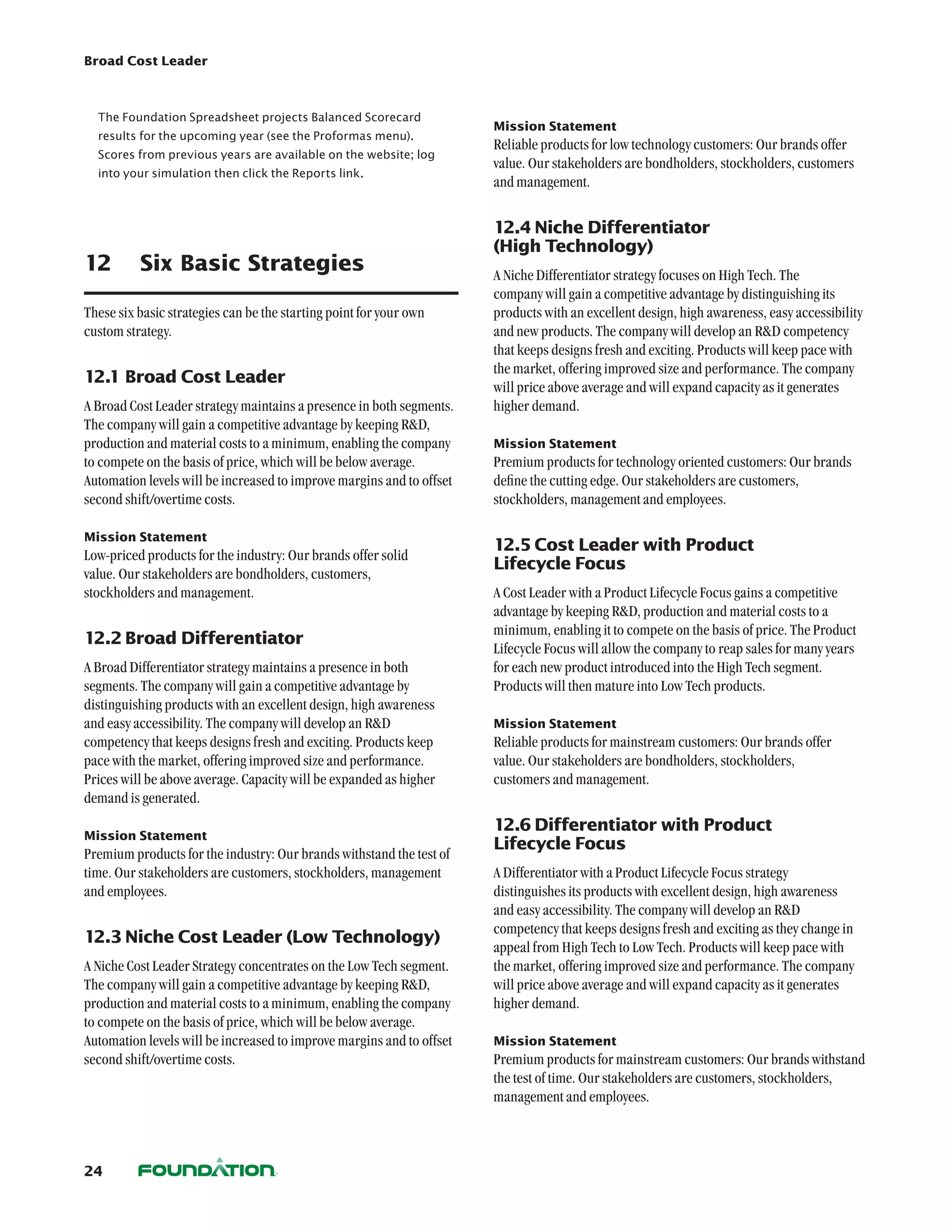 Broad Cost Leader



  The Foundation Spreadsheet projects Balanced Scorecard
                                                                       Mission Statement
  results for the upcoming year (see the Proformas menu).
                                                                       Reliable products for low technology customers: Our brands offer
  Scores from previous years are available on the website; log
                                                                       value. Our stakeholders are bondholders, stockholders, customers
  into your simulation then click the Reports link.
                                                                       and management.


                                                                       12.4	Niche Differentiator
                                                                       (High Technology)
12	 Six Basic Strategies                                               A Niche Differentiator strategy focuses on High Tech. The
                                                                       company will gain a competitive advantage by distinguishing its
These six basic strategies can be the starting point for your own      products with an excellent design, high awareness, easy accessibility
custom strategy.                                                       and new products. The company will develop an RD competency
                                                                       that keeps designs fresh and exciting. Products will keep pace with
                                                                       the market, offering improved size and performance. The company
12.1	Broad Cost Leader
                                                                       will price above average and will expand capacity as it generates
A Broad Cost Leader strategy maintains a presence in both segments.    higher demand.
The company will gain a competitive advantage by keeping RD,
production and material costs to a minimum, enabling the company       Mission Statement
to compete on the basis of price, which will be below average.         Premium products for technology oriented customers: Our brands
Automation levels will be increased to improve margins and to offset   define the cutting edge. Our stakeholders are customers,
second shift/overtime costs.                                           stockholders, management and employees.

Mission Statement
                                                                       12.5	Cost Leader with Product
Low-priced products for the industry: Our brands offer solid
                                                                       Lifecycle Focus
value. Our stakeholders are bondholders, customers,
stockholders and management.                                           A Cost Leader with a Product Lifecycle Focus gains a competitive
                                                                       advantage by keeping RD, production and material costs to a
                                                                       minimum, enabling it to compete on the basis of price. The Product
12.2	Broad Differentiator
                                                                       Lifecycle Focus will allow the company to reap sales for many years
A Broad Differentiator strategy maintains a presence in both           for each new product introduced into the High Tech segment.
segments. The company will gain a competitive advantage by             Products will then mature into Low Tech products.
distinguishing products with an excellent design, high awareness
and easy accessibility. The company will develop an RD                Mission Statement
competency that keeps designs fresh and exciting. Products keep        Reliable products for mainstream customers: Our brands offer
pace with the market, offering improved size and performance.          value. Our stakeholders are bondholders, stockholders,
Prices will be above average. Capacity will be expanded as higher      customers and management.
demand is generated.
                                                                       12.6	Differentiator with Product
Mission Statement
                                                                       Lifecycle Focus
Premium products for the industry: Our brands withstand the test of
time. Our stakeholders are customers, stockholders, management         A Differentiator with a Product Lifecycle Focus strategy
and employees.                                                         distinguishes its products with excellent design, high awareness
                                                                       and easy accessibility. The company will develop an RD
                                                                       competency that keeps designs fresh and exciting as they change in
12.3	Niche Cost Leader (Low Technology)
                                                                       appeal from High Tech to Low Tech. Products will keep pace with
A Niche Cost Leader Strategy concentrates on the Low Tech segment.     the market, offering improved size and performance. The company
The company will gain a competitive advantage by keeping RD,          will price above average and will expand capacity as it generates
production and material costs to a minimum, enabling the company       higher demand.
to compete on the basis of price, which will be below average.
Automation levels will be increased to improve margins and to offset   Mission Statement
second shift/overtime costs.                                           Premium products for mainstream customers: Our brands withstand
                                                                       the test of time. Our stakeholders are customers, stockholders,
                                                                       management and employees.



24
 
