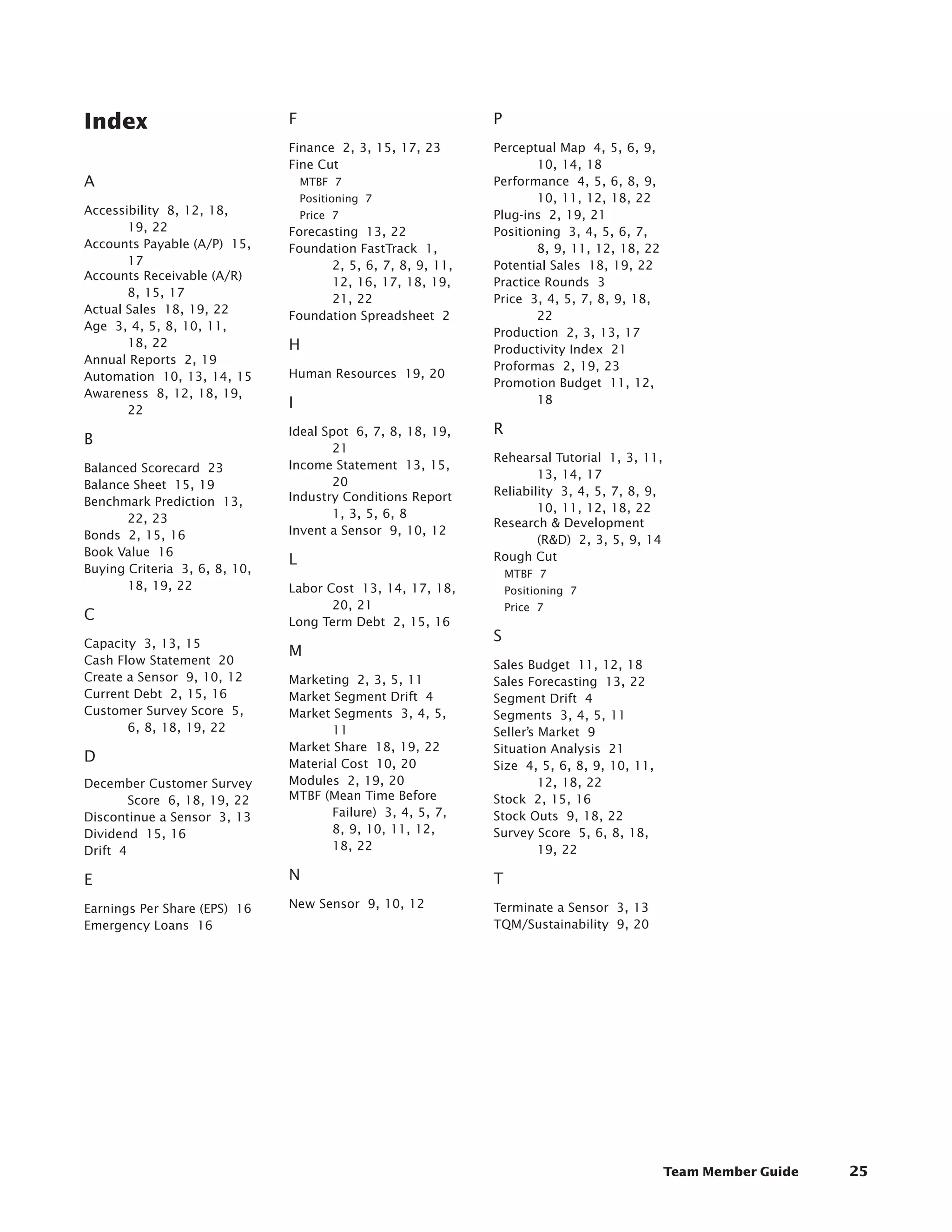 ﻿




Index                           F                              P
                                Finance  2, 3, 15, 17, 23      Perceptual Map  4, 5, 6, 9,
                                Fine Cut                               10, 14, 18
A                                   MTBF  7                    Performance  4, 5, 6, 8, 9,
                                    Positioning  7                     10, 11, 12, 18, 22
Accessibility  8, 12, 18,           Price  7                   Plug-ins  2, 19, 21
       19, 22                   Forecasting  13, 22            Positioning  3, 4, 5, 6, 7,
Accounts Payable (A/P)  15,     Foundation FastTrack  1,               8, 9, 11, 12, 18, 22
       17                              2, 5, 6, 7, 8, 9, 11,   Potential Sales  18, 19, 22
Accounts Receivable (A/R)  
                                       12, 16, 17, 18, 19,     Practice Rounds  3
       8, 15, 17
                                       21, 22                  Price  3, 4, 5, 7, 8, 9, 18,
Actual Sales  18, 19, 22
                                Foundation Spreadsheet  2              22
Age  3, 4, 5, 8, 10, 11,
                                                               Production  2, 3, 13, 17
       18, 22                   H                              Productivity Index  21
Annual Reports  2, 19
                                                               Proformas  2, 19, 23
Automation  10, 13, 14, 15      Human Resources  19, 20
                                                               Promotion Budget  11, 12,
Awareness  8, 12, 18, 19,
                                I                                      18
       22
                                Ideal Spot  6, 7, 8, 18, 19,   R
B
                                        21
                                                               Rehearsal Tutorial  1, 3, 11,
Balanced Scorecard  23          Income Statement  13, 15,
                                                                       13, 14, 17
Balance Sheet  15, 19                   20
                                Industry Conditions Report     Reliability  3, 4, 5, 7, 8, 9,
Benchmark Prediction  13,
                                        1, 3, 5, 6, 8                  10, 11, 12, 18, 22
       22, 23                                                  Research  Development
Bonds  2, 15, 16                Invent a Sensor  9, 10, 12
                                                                       (RD)  2, 3, 5, 9, 14
Book Value  16                                                 Rough Cut
                                L
Buying Criteria  3, 6, 8, 10,                                      MTBF  7
       18, 19, 22               Labor Cost  13, 14, 17, 18,        Positioning  7
                                       20, 21                      Price  7
C                               Long Term Debt  2, 15, 16
Capacity  3, 13, 15
                                                               S
                                M
Cash Flow Statement  20                                        Sales Budget  11, 12, 18
Create a Sensor  9, 10, 12      Marketing  2, 3, 5, 11         Sales Forecasting  13, 22
Current Debt  2, 15, 16         Market Segment Drift  4        Segment Drift  4
Customer Survey Score  5,       Market Segments  3, 4, 5,      Segments  3, 4, 5, 11
       6, 8, 18, 19, 22                11                      Seller’s Market  9
                                Market Share  18, 19, 22       Situation Analysis  21
D                               Material Cost  10, 20          Size  4, 5, 6, 8, 9, 10, 11,
December Customer Survey        Modules  2, 19, 20                      12, 18, 22
         Score  6, 18, 19, 22   MTBF (Mean Time Before         Stock  2, 15, 16
Discontinue a Sensor  3, 13            Failure)  3, 4, 5, 7,   Stock Outs  9, 18, 22
Dividend  15, 16                       8, 9, 10, 11, 12,       Survey Score  5, 6, 8, 18,
Drift  4                               18, 22                           19, 22

E                               N                              T
Earnings Per Share (EPS)  16    New Sensor  9, 10, 12          Terminate a Sensor  3, 13
Emergency Loans  16                                            TQM/Sustainability  9, 20




                                                                                                Team Member Guide   25
 