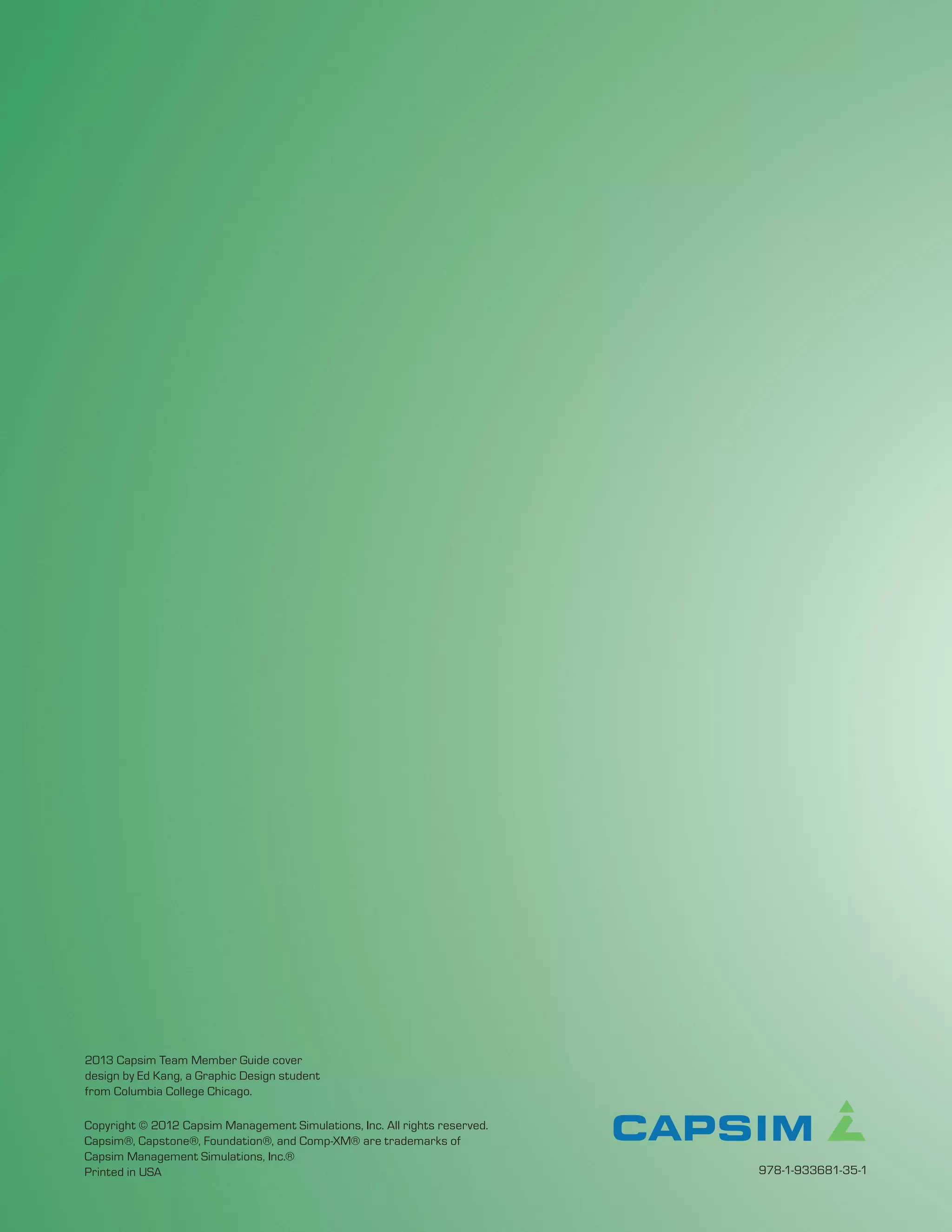 2013 Capsim Team Member Guide cover
design by Ed Kang, a Graphic Design student
from Columbia College Chicago.

Copyright © 2012 Capsim Management Simulations, Inc. All rights reserved.
Capsim®, Capstone®, Foundation®, and Comp-XM® are trademarks of
Capsim Management Simulations, Inc.®
Printed in USA                                                              978-1-933681-35-1
 