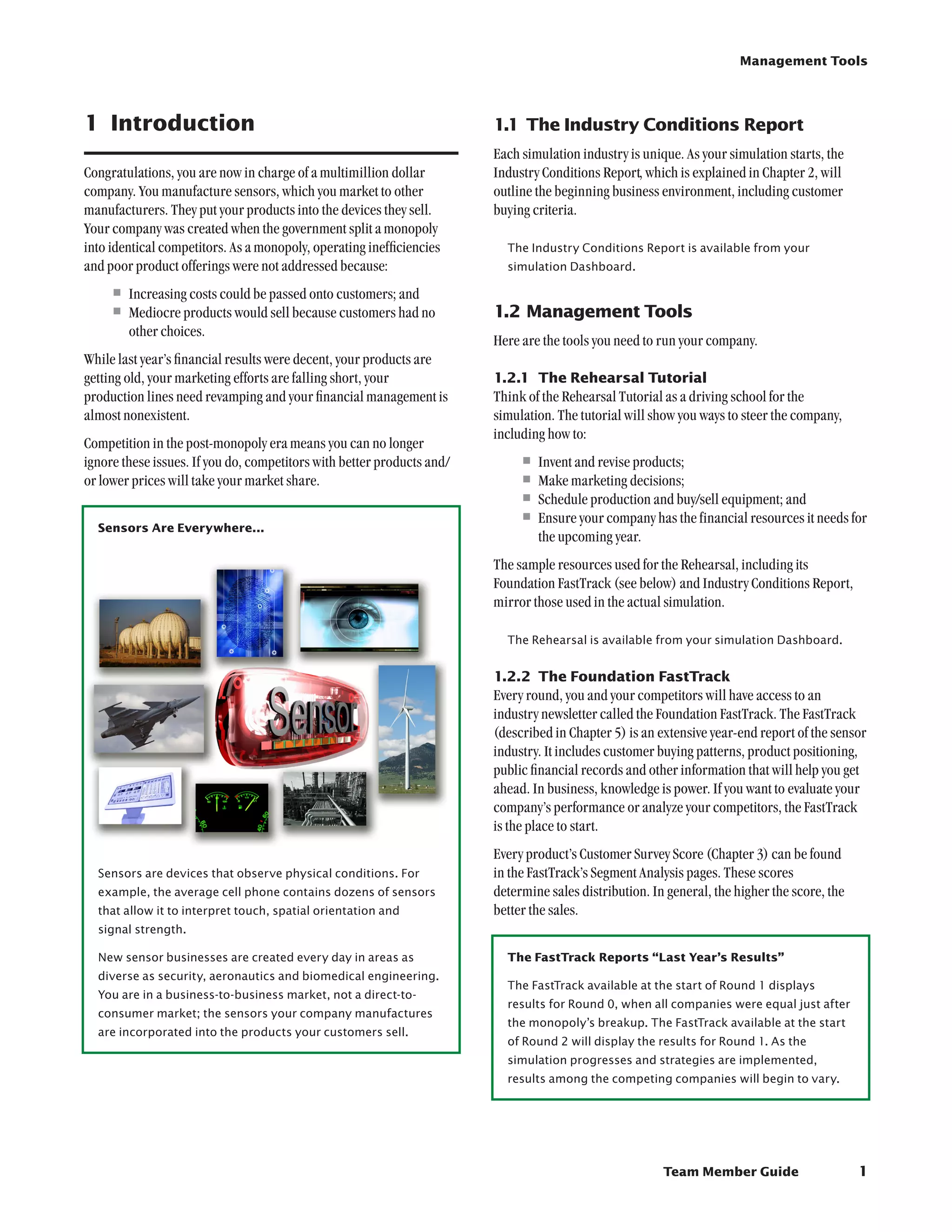 Management Tools




1	 Introduction                                                         1.1	The Industry Conditions Report
                                                                        Each simulation industry is unique. As your simulation starts, the
Congratulations, you are now in charge of a multimillion dollar         Industry Conditions Report, which is explained in Chapter 2, will
company. You manufacture sensors, which you market to other             outline the beginning business environment, including customer
manufacturers. They put your products into the devices they sell.       buying criteria.
Your company was created when the government split a monopoly
into identical competitors. As a monopoly, operating inefficiencies       The Industry Conditions Report is available from your
and poor product offerings were not addressed because:                    simulation Dashboard.

    •	Increasing costs could be passed onto customers; and
    •	Mediocre products would sell because customers had no             1.2	Management Tools
        other choices.
                                                                        Here are the tools you need to run your company.
While last year’s financial results were decent, your products are
getting old, your marketing efforts are falling short, your             1.2.1	 The Rehearsal Tutorial
production lines need revamping and your financial management is        Think of the Rehearsal Tutorial as a driving school for the
almost nonexistent.                                                     simulation. The tutorial will show you ways to steer the company,
                                                                        including how to:
Competition in the post-monopoly era means you can no longer
ignore these issues. If you do, competitors with better products and/       •	Invent and revise products;
or lower prices will take your market share.                                •	Make marketing decisions;
                                                                            •	Schedule production and buy/sell equipment; and
  Sensors Are Everywhere...
                                                                            •	Ensure your company has the financial resources it needs for
                                                                                the upcoming year.
                                                                        The sample resources used for the Rehearsal, including its
                                                                        Foundation FastTrack (see below) and Industry Conditions Report,
                                                                        mirror those used in the actual simulation.

                                                                          The Rehearsal is available from your simulation Dashboard.


                                                                        1.2.2	 The Foundation FastTrack
                                                                        Every round, you and your competitors will have access to an
                                                                        industry newsletter called the Foundation FastTrack. The FastTrack
                                                                        (described in Chapter 5) is an extensive year-end report of the sensor
                                                                        industry. It includes customer buying patterns, product positioning,
                                                                        public financial records and other information that will help you get
                                                                        ahead. In business, knowledge is power. If you want to evaluate your
                                                                        company’s performance or analyze your competitors, the FastTrack
                                                                        is the place to start.
                                                                        Every product’s Customer Survey Score (Chapter 3) can be found
  Sensors are devices that observe physical conditions. For             in the FastTrack’s Segment Analysis pages. These scores
  example, the average cell phone contains dozens of sensors            determine sales distribution. In general, the higher the score, the
  that allow it to interpret touch, spatial orientation and 	           better the sales.
  signal strength.

  New sensor businesses are created every day in areas as                 The FastTrack Reports “Last Year’s Results”
  diverse as security, aeronautics and biomedical engineering.
                                                                          The FastTrack available at the start of Round 1 displays
  You are in a business-to-business market, not a direct-to-
                                                                          results for Round 0, when all companies were equal just after
  consumer market; the sensors your company manufactures
                                                                          the monopoly’s breakup. The FastTrack available at the start
  are incorporated into the products your customers sell.
                                                                          of Round 2 will display the results for Round 1. As the
                                                                          simulation progresses and strategies are implemented,
                                                                          results among the competing companies will begin to vary.




                                                                                                        Team Member Guide                     1
 