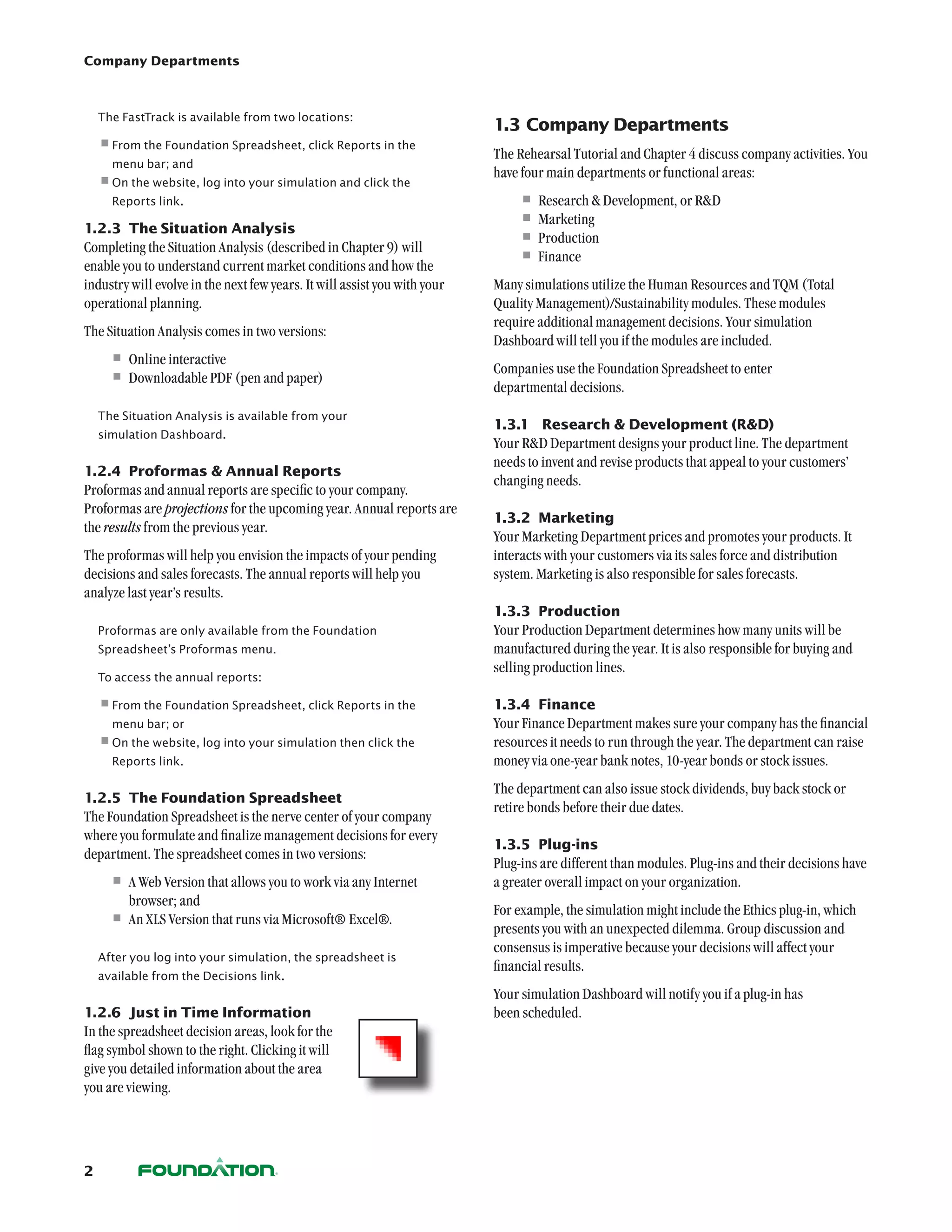 Company Departments



    The FastTrack is available from two locations:
                                                                           1.3	Company Departments
    •	rom the Foundation Spreadsheet, click Reports in the
     F
                                                                           The Rehearsal Tutorial and Chapter 4 discuss company activities. You
      menu bar; and
                                                                           have four main departments or functional areas:
    •	 n the website, log into your simulation and click the
     O
      Reports link.                                                            •	Research  Development, or RD
1.2.3	 The Situation Analysis
                                                                               •	Marketing
Completing the Situation Analysis (described in Chapter 9) will
                                                                               •	Production
enable you to understand current market conditions and how the
                                                                               •	Finance
industry will evolve in the next few years. It will assist you with your   Many simulations utilize the Human Resources and TQM (Total
operational planning.                                                      Quality Management)/Sustainability modules. These modules
                                                                           require additional management decisions. Your simulation
The Situation Analysis comes in two versions:
                                                                           Dashboard will tell you if the modules are included.
      •	Online interactive                                                 Companies use the Foundation Spreadsheet to enter
      •	Downloadable PDF (pen and paper)                                   departmental decisions.
    The Situation Analysis is available from your
                                                                           1.3.1	 Research  Development (RD)
    simulation Dashboard.
                                                                           Your RD Department designs your product line. The department
                                                                           needs to invent and revise products that appeal to your customers’
1.2.4	 Proformas  Annual Reports
                                                                           changing needs.
Proformas and annual reports are specific to your company.
Proformas are projections for the upcoming year. Annual reports are
                                                                           1.3.2	 Marketing
the results from the previous year.
                                                                           Your Marketing Department prices and promotes your products. It
The proformas will help you envision the impacts of your pending           interacts with your customers via its sales force and distribution
decisions and sales forecasts. The annual reports will help you            system. Marketing is also responsible for sales forecasts.
analyze last year’s results.
                                                                           1.3.3	 Production
    Proformas are only available from the Foundation                       Your Production Department determines how many units will be
    Spreadsheet’s Proformas menu.                                          manufactured during the year. It is also responsible for buying and
                                                                           selling production lines.
    To access the annual reports:

    •	rom the Foundation Spreadsheet, click Reports in the
     F                                                                     1.3.4	 Finance
      menu bar; or                                                         Your Finance Department makes sure your company has the financial
    •	 n the website, log into your simulation then click the
     O                                                                     resources it needs to run through the year. The department can raise
      Reports link.                                                        money via one-year bank notes, 10-year bonds or stock issues.
                                                                           The department can also issue stock dividends, buy back stock or
1.2.5	 The Foundation Spreadsheet
                                                                           retire bonds before their due dates.
The Foundation Spreadsheet is the nerve center of your company
where you formulate and finalize management decisions for every
                                                                           1.3.5	 Plug-ins
department. The spreadsheet comes in two versions:
                                                                           Plug-ins are different than modules. Plug-ins and their decisions have
      •	A Web Version that allows you to work via any Internet             a greater overall impact on your organization.
         browser; and
                                                                           For example, the simulation might include the Ethics plug-in, which
      •	An XLS Version that runs via Microsoft® Excel®.                    presents you with an unexpected dilemma. Group discussion and
                                                                           consensus is imperative because your decisions will affect your
    After you log into your simulation, the spreadsheet is
                                                                           financial results.
    available from the Decisions link.
                                                                           Your simulation Dashboard will notify you if a plug-in has
1.2.6	 Just in Time Information                                            been scheduled.
In the spreadsheet decision areas, look for the
flag symbol shown to the right. Clicking it will
give you detailed information about the area
you are viewing.




2
 