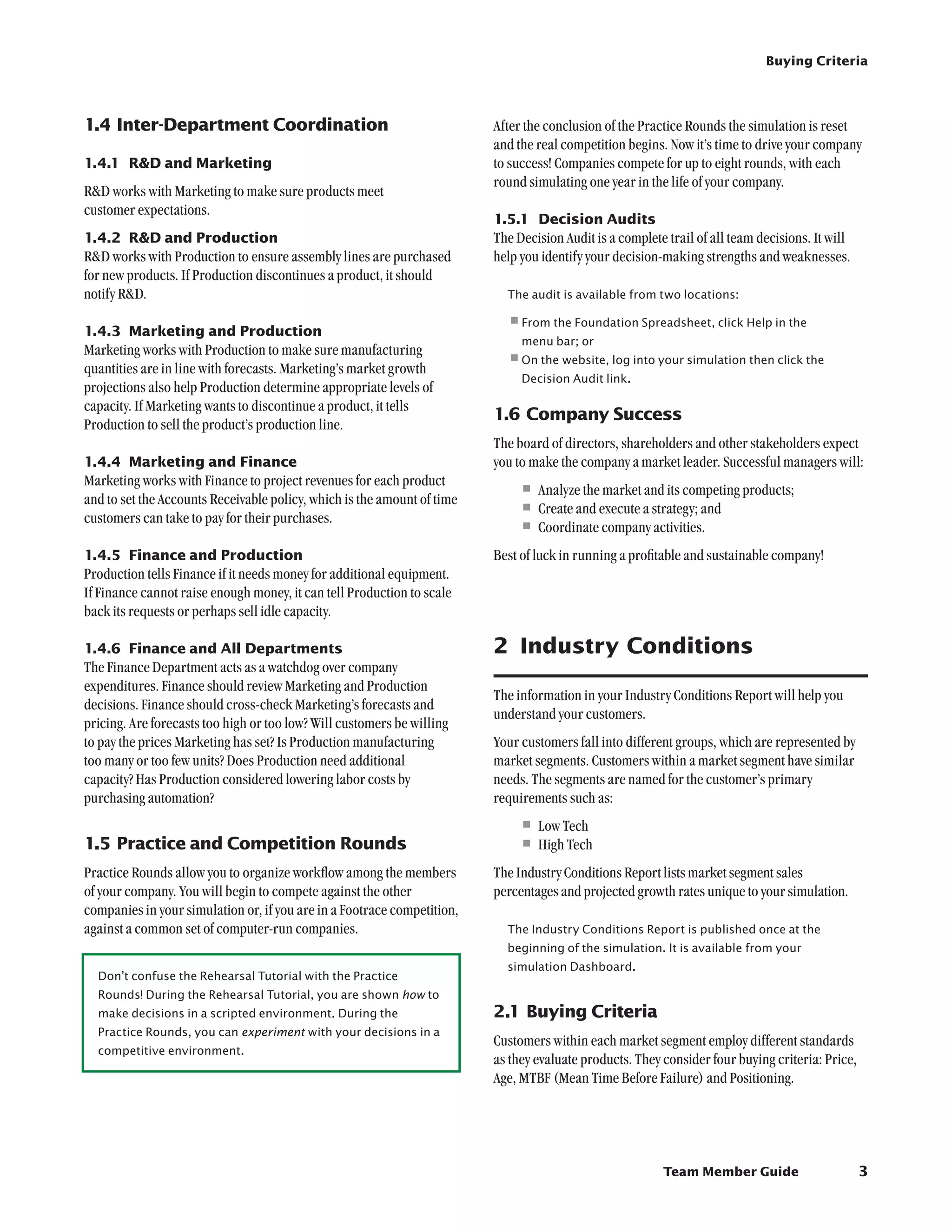 Buying Criteria




1.4	Inter-Department Coordination                                        After the conclusion of the Practice Rounds the simulation is reset
                                                                         and the real competition begins. Now it’s time to drive your company
1.4.1	 RD and Marketing                                                 to success! Companies compete for up to eight rounds, with each
                                                                         round simulating one year in the life of your company.
RD works with Marketing to make sure products meet
customer expectations.
                                                                         1.5.1	 Decision Audits
1.4.2	 RD and Production                                                The Decision Audit is a complete trail of all team decisions. It will
RD works with Production to ensure assembly lines are purchased         help you identify your decision-making strengths and weaknesses.
for new products. If Production discontinues a product, it should
notify RD.                                                                The audit is available from two locations:


1.4.3	 Marketing and Production
                                                                           •	rom the Foundation Spreadsheet, click Help in the
                                                                            F
                                                                              menu bar; or
Marketing works with Production to make sure manufacturing
quantities are in line with forecasts. Marketing’s market growth
                                                                           •	 n the website, log into your simulation then click the
                                                                            O
                                                                              Decision Audit link.
projections also help Production determine appropriate levels of
capacity. If Marketing wants to discontinue a product, it tells
                                                                         1.6	Company Success
Production to sell the product’s production line.
                                                                         The board of directors, shareholders and other stakeholders expect
1.4.4	 Marketing and Finance                                             you to make the company a market leader. Successful managers will:
Marketing works with Finance to project revenues for each product
and to set the Accounts Receivable policy, which is the amount of time
                                                                              •	Analyze the market and its competing products;
customers can take to pay for their purchases.
                                                                              •	Create and execute a strategy; and
                                                                              •	Coordinate company activities.
1.4.5	 Finance and Production                                            Best of luck in running a profitable and sustainable company!
Production tells Finance if it needs money for additional equipment.
If Finance cannot raise enough money, it can tell Production to scale
back its requests or perhaps sell idle capacity.

1.4.6	 Finance and All Departments                                       2	 Industry Conditions
The Finance Department acts as a watchdog over company
expenditures. Finance should review Marketing and Production
                                                                         The information in your Industry Conditions Report will help you
decisions. Finance should cross-check Marketing’s forecasts and
                                                                         understand your customers.
pricing. Are forecasts too high or too low? Will customers be willing
to pay the prices Marketing has set? Is Production manufacturing         Your customers fall into different groups, which are represented by
too many or too few units? Does Production need additional               market segments. Customers within a market segment have similar
capacity? Has Production considered lowering labor costs by              needs. The segments are named for the customer’s primary
purchasing automation?                                                   requirements such as:
                                                                              •	Low Tech
1.5	Practice and Competition Rounds                                           •	High Tech
Practice Rounds allow you to organize workflow among the members         The Industry Conditions Report lists market segment sales
of your company. You will begin to compete against the other             percentages and projected growth rates unique to your simulation.
companies in your simulation or, if you are in a Footrace competition,
against a common set of computer-run companies.                            The Industry Conditions Report is published once at the
                                                                           beginning of the simulation. It is available from your
                                                                           simulation Dashboard.
  Don’t confuse the Rehearsal Tutorial with the Practice
  Rounds! During the Rehearsal Tutorial, you are shown how to
  make decisions in a scripted environment. During the                   2.1	Buying Criteria
  Practice Rounds, you can experiment with your decisions in a
                                                                         Customers within each market segment employ different standards
  competitive environment.
                                                                         as they evaluate products. They consider four buying criteria: Price,
                                                                         Age, MTBF (Mean Time Before Failure) and Positioning.




                                                                                                         Team Member Guide                       3
 