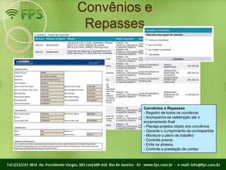 Convênios e
 Repasses




         Convênios e Repasses
         - Registro de todos os convênios
         - Acompanha da celebração até o
         encerramento final
         - Planeja projetos objeto dos convênios
         - Garante o cumprimento da contrapartida
         - Monitora o plano de trabalho
         - Controla prazos
         - Evita os atrasos
         - Controla a prestação de contas
 
