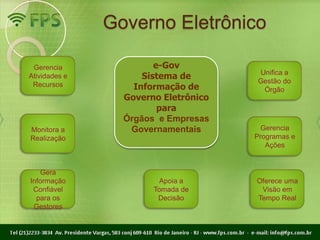 Governo Eletrônico

 Gerencia               e-Gov
                                      Unifica a
Atividades e         Sistema de       Gestão do
 Recursos          Informação de       Órgão
                 Governo Eletrônico
                         para
                 Órgãos e Empresas
Monitora a        Governamentais        Gerencia
Realização                            Programas e
                                         Ações


    Gera
Informação               Apoia a      Oferece uma
 Confiável             Tomada de       Visão em
  para os               Decisão       Tempo Real
 Gestores
 