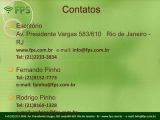 Contatos
 Escritório
  Av. Presidente Vargas 583/610 Rio de Janeiro -
  RJ
  www.fps.com.br e-mail: info@fps.com.br
  Tel: (21)2233-3834

 Fernando Pinho
  Tel: (21)9152-7773
  e-mail: fpinho@fps.com.br

 Rodrigo Pinho
  Tel: (21)8169-1328
  e-mail: rodrigo@fps.com.br
 