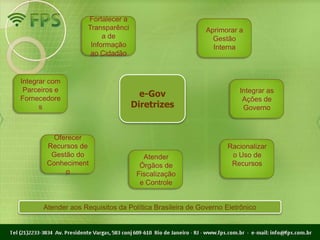 Fortalecer a
                    Transparênci                         Aprimorar a
                         a de                              Gestão
                     Informação                            Interna
                     ao Cidadão


Integrar com
 Parceiros e                                                       Integrar as
Fornecedore
                                     e-Gov
                                                                    Ações de
      s                            Diretrizes                       Governo



         Oferecer
       Recursos de                                             Racionalizar
        Gestão do                     Atender                   o Uso de
       Conheciment                   Órgãos de                  Recursos
            o                       Fiscalização
                                     e Controle


      Atender aos Requisitos da Política Brasileira de Governo Eletrônico
 