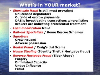 What’s in YOUR market?
• Short sale fraud is still most prevalent
   Unlicensed negotiators
   Outside of escrow payments
   DRE is investigating transactions where listing
   brokers are indicating preferential treatment
• Loan modification fraud
• Bail-out Specialists / Home Rescue Schemes
• Squatters
   Grow Houses
   Adverse possession
• Rental Fraud / Craig’s List Scams
• House Stealing (Identity Theft / Mortgage fraud)
• Reverse Mortgage Fraud (Elder Abuse)
   Forgery
   Diminished Capacity
   Undue Influence
   Fraud
 