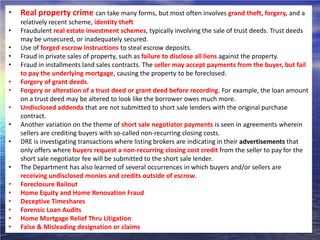 • Real property crime can take many forms, but most often involves grand theft, forgery, and a
    relatively recent scheme, identity theft
•   Fraudulent real estate investment schemes, typically involving the sale of trust deeds. Trust deeds
    may be unsecured, or inadequately secured.
•   Use of forged escrow instructions to steal escrow deposits.
•   Fraud in private sales of property, such as failure to disclose all liens against the property.
•   Fraud in installments land sales contracts. The seller may accept payments from the buyer, but fail
    to pay the underlying mortgage, causing the property to be foreclosed.
•   Forgery of grant deeds.
•   Forgery or alteration of a trust deed or grant deed before recording. For example, the loan amount
    on a trust deed may be altered to look like the borrower owes much more.
•   Undisclosed addenda that are not submitted to short sale lenders with the original purchase
    contract.
•   Another variation on the theme of short sale negotiator payments is seen in agreements wherein
    sellers are crediting buyers with so-called non-recurring closing costs.
•   DRE is investigating transactions where listing brokers are indicating in their advertisements that
    only offers where buyers request a non-recurring closing cost credit from the seller to pay for the
    short sale negotiator fee will be submitted to the short sale lender.
•   The Department has also learned of several occurrences in which buyers and/or sellers are
    receiving undisclosed monies and credits outside of escrow.
•   Foreclosure Bailout
•   Home Equity and Home Renovation Fraud
•   Deceptive Timeshares
•   Forensic Loan Audits
•   Home Mortgage Relief Thru Litigation
•   False & Misleading designation or claims
 