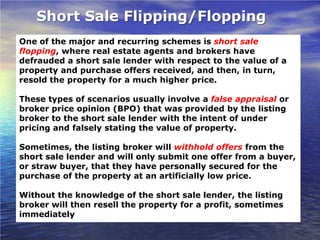 Short Sale Flipping/Flopping
One of the major and recurring schemes is short sale
flopping, where real estate agents and brokers have
defrauded a short sale lender with respect to the value of a
property and purchase offers received, and then, in turn,
resold the property for a much higher price.

These types of scenarios usually involve a false appraisal or
broker price opinion (BPO) that was provided by the listing
broker to the short sale lender with the intent of under
pricing and falsely stating the value of property.

Sometimes, the listing broker will withhold offers from the
short sale lender and will only submit one offer from a buyer,
or straw buyer, that they have personally secured for the
purchase of the property at an artificially low price.

Without the knowledge of the short sale lender, the listing
broker will then resell the property for a profit, sometimes
immediately
 